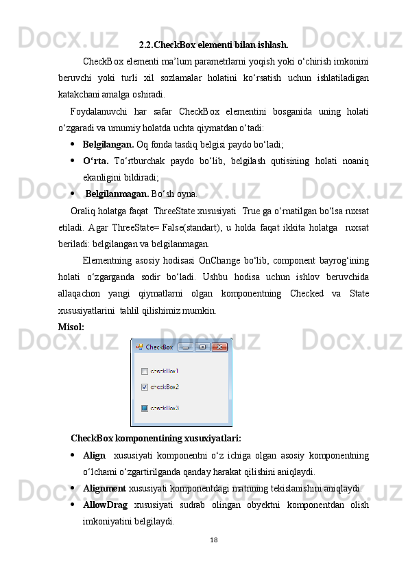2.2.CheckBox elementi bilan ishlash.
CheckBox elementi ma’lum parametrlarni yoqish yoki o‘chirish imkonini
beruvchi   yoki   turli   xil   sozlamalar   holatini   ko‘rsatish   uchun   ishlatiladigan
katakchani amalga oshiradi.
Foydalanuvchi   har   safar   CheckBox   elementini   bosganida   uning   holati
o‘zgaradi va umumiy holatda uchta qiymatdan o‘tadi:
 Belgilangan.  Oq fonda tasdiq belgisi paydo bo‘ladi;
 O‘rta.   To‘rtburchak   paydo   bo‘lib,   belgilash   qutisining   holati   noaniq
ekanligini bildiradi;
  Belgilanmagan.  Bo‘sh oyna.
Oraliq holatga faqat  ThreeState xususiyati  True ga o‘rnatilgan bo‘lsa ruxsat
etiladi.   Agar   ThreeState=   False(standart),   u   holda   faqat   ikkita   holatga     ruxsat
beriladi: belgilangan va belgilanmagan.
Elementning   asosiy   hodisasi   OnChange   bo‘lib,   component   bayrog‘ining
holati   o‘zgarganda   sodir   bo‘ladi.   Ushbu   hodisa   uchun   ishlov   beruvchida
allaqachon   yangi   qiymatlarni   olgan   komponentning   Checked   va   State
xususiyatlarini  tahlil qilishimiz mumkin.
Misol:
                              
CheckBox komponentining xusuxiyatlari:
 Align     xususiyati   komponentni   o‘z   ichiga   olgan   asosiy   komponentning
o‘lchami o‘zgartirilganda qanday harakat qilishini aniqlaydi.
 Alignment  xususiyati komponentdagi matnning tekislanishini aniqlaydi.
 AllowDrag   xususiyati   sudrab   olingan   obyektni   komponentdan   olish
imkoniyatini belgilaydi.
18 
