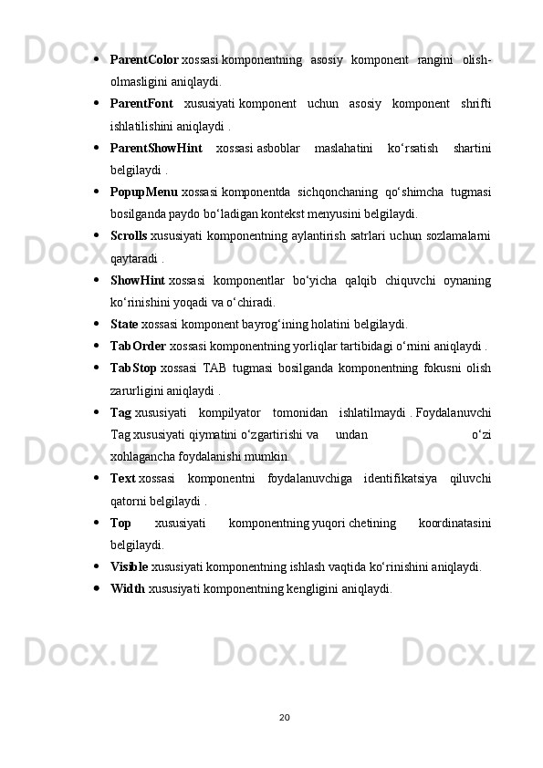  ParentColor   xossasi   komponentning   asosiy   komponent   rangini   olish-
olmasligini aniqlaydi.
 ParentFont   xususiyati   komponent   uchun   asosiy   komponent   shrifti
ishlatilishini aniqlaydi   .
 ParentShowHint   xossasi   asboblar   maslahatini   ko‘rsatish   shartini
belgilaydi   .
 PopupMenu   xossasi   komponentda   sichqonchaning   qo‘shimcha   tugmasi
bosilganda paydo bo‘ladigan kontekst menyusini belgilaydi.
 Scrolls   xususiyati   komponentning  aylantirish   satrlari  uchun   sozlamalarni
qaytaradi   .
 ShowHint   xossasi   komponentlar   bo‘yicha   qalqib   chiquvchi   oynaning
ko‘rinishini yoqadi   va o‘chiradi.
 State  xossasi komponent bayrog‘ining   holatini   belgilaydi.
 TabOrder  xossasi   komponentning yorliqlar tartibidagi o‘rnini aniqlaydi   .
 TabStop   xossasi   TAB   tugmasi   bosilganda   komponentning   fokusni   olish
zarurligini aniqlaydi   .
 Tag   xususiyati   kompilyator   tomonidan   ishlatilmaydi   .   Foydalanuvchi
Tag   xususiyati qiymatini o‘zgartirishi va undan     o‘zi
xohlagancha   foydalanishi mumkin.
 Text   xossasi   komponentni   foydalanuvchiga   identifikatsiya   qiluvchi
qatorni belgilaydi   .
 Top   xususiyati   komponentning   yuqori   chetining   koordinatasini
belgilaydi.
 Visible   xususiyati komponentning ishlash vaqtida ko‘rinishini aniqlaydi.
 Width   xususiyati komponentning kengligini aniqlaydi.
20