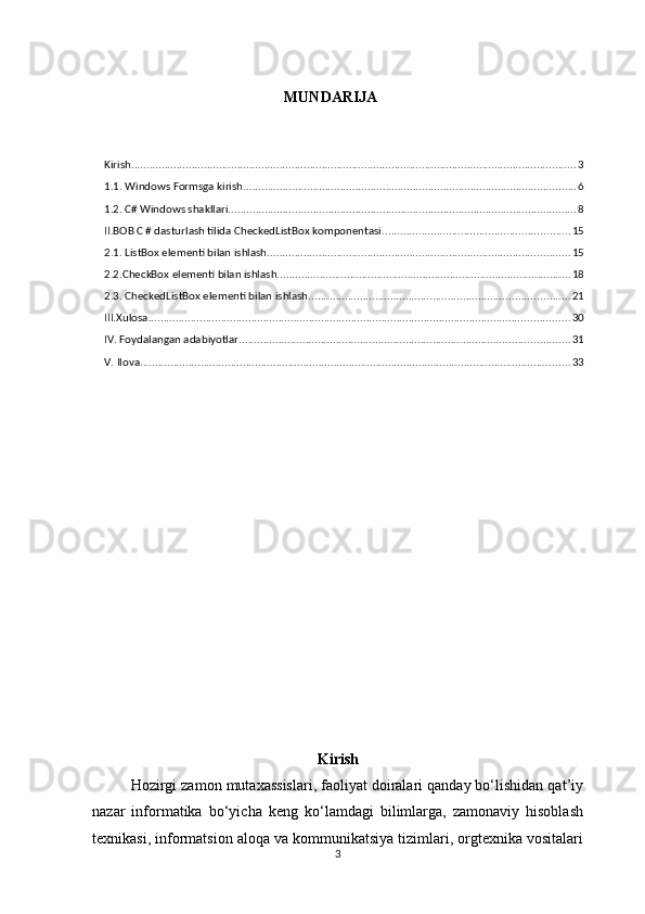 MUNDARIJA
Kirish ................................................................................................................................................... 3
1.1. Windows Formsga kirish .............................................................................................................. 6
1.2. C# Windows shakllari ................................................................................................................... 8
II.BOB C # dasturlash tilida CheckedListBox komponentasi .............................................................. 15
2.1. ListBox elementi bilan ishlash .................................................................................................... 15
2.2.CheckBox elementi bilan ishlash. ................................................................................................ 18
2.3. CheckedListBox elementi bilan ishlash ...................................................................................... 21
III.Xulosa ........................................................................................................................................... 30
IV. Foydalangan adabiyotlar. ............................................................................................................ 31
V. Ilova. ............................................................................................................................................. 33
Kirish
Hozirgi zamon mutaxassislari, faoliyat doiralari qanday bo‘lishidan qat’iy
nazar   informatika   bo‘yicha   keng   ko‘lamdagi   bilimlarga,   zamonaviy   hisoblash
texnikasi, informatsion aloqa va kommunikatsiya tizimlari, orgtexnika vositalari
3 