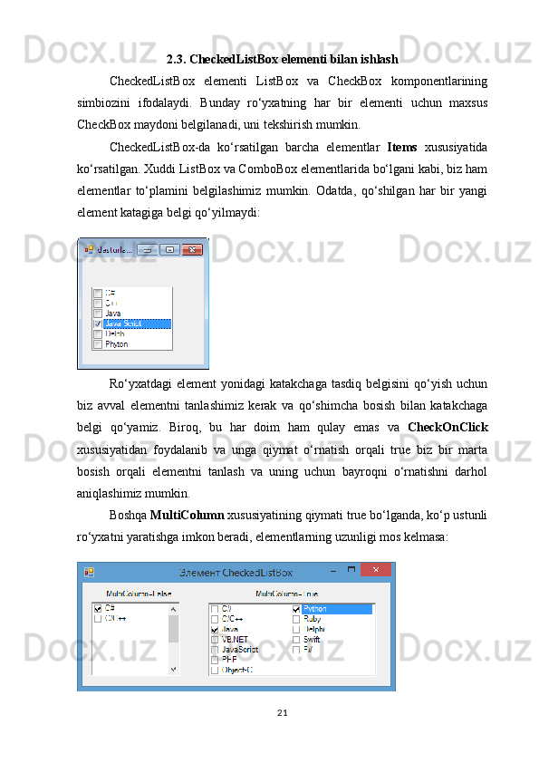 2.3. CheckedListBox elementi bilan ishlash
CheckedListBox   elementi   ListBox   va   CheckBox   komponentlarining
simbiozini   ifodalaydi.   Bunday   ro‘yxatning   har   bir   elementi   uchun   maxsus
CheckBox maydoni belgilanadi, uni tekshirish mumkin.
CheckedListBox-da   ko‘rsatilgan   barcha   elementlar   Items   xususiyatida
ko‘rsatilgan. Xuddi ListBox va ComboBox elementlarida bo‘lgani kabi, biz ham
elementlar   to‘plamini   belgilashimiz   mumkin.   Odatda,   qo‘shilgan   har   bir   yangi
element katagiga belgi qo‘yilmaydi:
Ro‘yxatdagi  element  yonidagi   katakchaga  tasdiq  belgisini   qo‘yish  uchun
biz   avval   elementni   tanlashimiz   kerak   va   qo‘shimcha   bosish   bilan   katakchaga
belgi   qo‘yamiz.   Biroq,   bu   har   doim   ham   qulay   emas   va   CheckOnClick
xususiyatidan   foydalanib   va   unga   qiymat   o‘rnatish   orqali   true   biz   bir   marta
bosish   orqali   elementni   tanlash   va   uning   uchun   bayroqni   o‘rnatishni   darhol
aniqlashimiz mumkin.
Boshqa  MultiColumn  xususiyatining qiymati true bo‘lganda, ko‘p ustunli
ro‘yxatni yaratishga imkon beradi, elementlarning uzunligi mos kelmasa:
21 