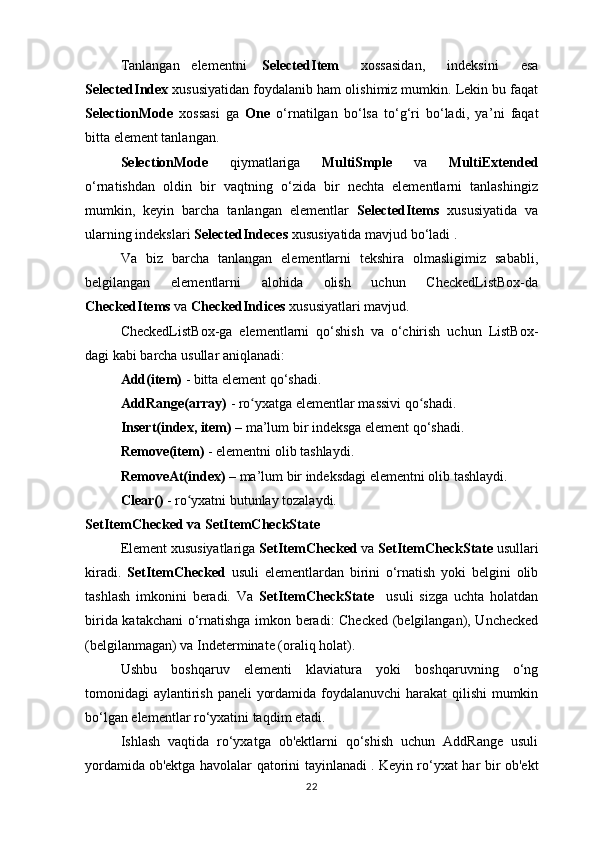 Tanlangan elementni SelectedItem   xossasidan,   indeksini   esa
SelectedIndex  xususiyatidan foydalanib ham olishimiz mumkin. Lekin bu faqat
SelectionMode   xossasi   ga   One   o‘rnatilgan   bo‘lsa   to‘g‘ri   bo‘ladi,   ya ’ ni   faqat
bitta element tanlangan.
SelectionMode   qiymatlariga   MultiSmple   va   MultiExtended
o‘rnatishdan   oldin   bir   vaqtning   o‘zida   bir   nechta   elementlarni   tanlashingiz
mumkin,   keyin   barcha   tanlangan   elementlar   SelectedItems   xususiyatida   va
ularning indekslari  SelectedIndeces  xususiyatida mavjud bo‘ladi .
Va   biz   barcha   tanlangan   elementlarni   tekshira   olmasligimiz   sababli,
belgilangan   elementlarni   alohida   olish   uchun   CheckedListBox-da
CheckedItems  va  CheckedIndices  xususiyatlari mavjud.
CheckedListBox-ga   elementlarni   qo‘shish   va   o‘chirish   uchun   ListBox-
dagi kabi barcha usullar aniqlanadi:
Add(item)  - bitta element qo‘shadi.
AddRange(array)  - ro yxatga elementlar massivi qo shadi.ʻ ʻ
Insert(index, item)  – ma’lum bir indeksga element qo‘shadi.
Remove(item)  - elementni olib tashlaydi.
RemoveAt(index)  – ma ’ lum bir indeksdagi elementni olib tashlaydi.
Clear()  - ro yxatni butunlay tozalaydi.	
ʻ
SetItemChecked va SetItemCheckState
Element xususiyatlariga  SetItemChecked  va  SetItemCheckState  usullari
kiradi.   SetItemChecked   usuli   elementlardan   birini   o‘rnatish   yoki   belgini   olib
tashlash   imkonini   beradi.   Va   SetItemCheckState     usuli   sizga   uchta   holatdan
birida katakchani o‘rnatishga imkon beradi: Checked (belgilangan), Unchecked
(belgilanmagan) va Indeterminate (oraliq holat).
Ushbu   boshqaruv   elementi   klaviatura   yoki   boshqaruvning   o‘ng
tomonidagi aylantirish paneli yordamida foydalanuvchi  harakat  qilishi  mumkin
bo‘lgan elementlar ro‘yxatini taqdim etadi.  
Ishlash   vaqtida   ro‘yxatga   ob'ektlarni   qo‘shish   uchun   AddRange   usuli
yordamida   ob'ektga havolalar qatorini tayinlanadi .   Keyin ro‘yxat har bir ob'ekt
22 