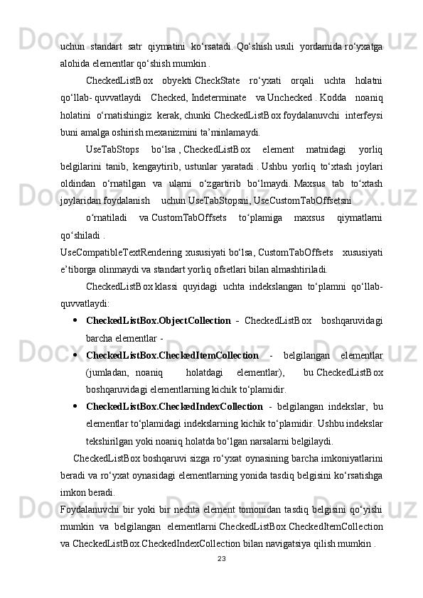 uchun   standart   satr   qiymatini   ko‘rsatadi.   Qo‘shish   usuli   yordamida   ro‘yxatga
alohida elementlar qo‘shish mumkin .
CheckedListBox   obyekti   CheckState   ro‘yxati   orqali   uchta   holatni
qo‘llab-   quvvatlaydi   Checked,   Indeterminate   va   Unchecked   .   Kodda   noaniq
holatini   o‘rnatishingiz   kerak,   chunki   CheckedListBox   foydalanuvchi   interfeysi
buni amalga oshirish mexanizmini ta’minlamaydi.
UseTabStops   bo‘lsa   ,   CheckedListBox   element   matnidagi   yorliq
belgilarini   tanib,   kengaytirib,   ustunlar   yaratadi   .   Ushbu   yorliq   to‘xtash   joylari
oldindan   o‘rnatilgan   va   ularni   o‘zgartirib   bo‘lmaydi.   Maxsus   tab   to xtashʻ
joylaridan foydalanish uchun   UseTabStopsni,   UseCustomTabOffsetsni
o rnatiladi   va	
ʻ   CustomTabOffsets   to plamiga   maxsus   qiymatlarni	ʻ
qo shiladi	
ʻ   .
UseCompatibleTextRendering  xususiyati   bo‘lsa,   CustomTabOffsets       xususiyati
e’tiborga olinmaydi va standart yorliq ofsetlari bilan almashtiriladi.
CheckedListBox   klassi   quyidagi   uchta   indekslangan   to‘plamni   qo‘llab-
quvvatlaydi:
 CheckedListBox.ObjectCollection   -   CheckedListBox     boshqaruvidagi
barcha elementlar   -
 CheckedListBox.CheckedItemCollection   -   belgilangan   elementlar
(jumladan, noaniq holatdagi elementlar),   bu   CheckedListBox
boshqaruvidagi elementlarning kichik to‘plamidir.
 CheckedListBox.CheckedIndexCollection   -   belgilangan   indekslar,   bu
elementlar to‘plamidagi indekslarning kichik to‘plamidir.   Ushbu indekslar
tekshirilgan yoki noaniq holatda bo‘lgan narsalarni belgilaydi.
CheckedListBox   boshqaruvi   sizga ro‘yxat oynasining barcha imkoniyatlarini
beradi va ro‘yxat oynasidagi   elementlarning yonida   tasdiq belgisini ko‘rsatishga
imkon beradi.
Foydalanuvchi   bir   yoki   bir   nechta   element   tomonidan   tasdiq   belgisini   qo‘yishi
mumkin   va   belgilangan   elementlarni   CheckedListBox.CheckedItemCollection
va CheckedListBox.CheckedIndexCollection   bilan navigatsiya qilish mumkin .
23 