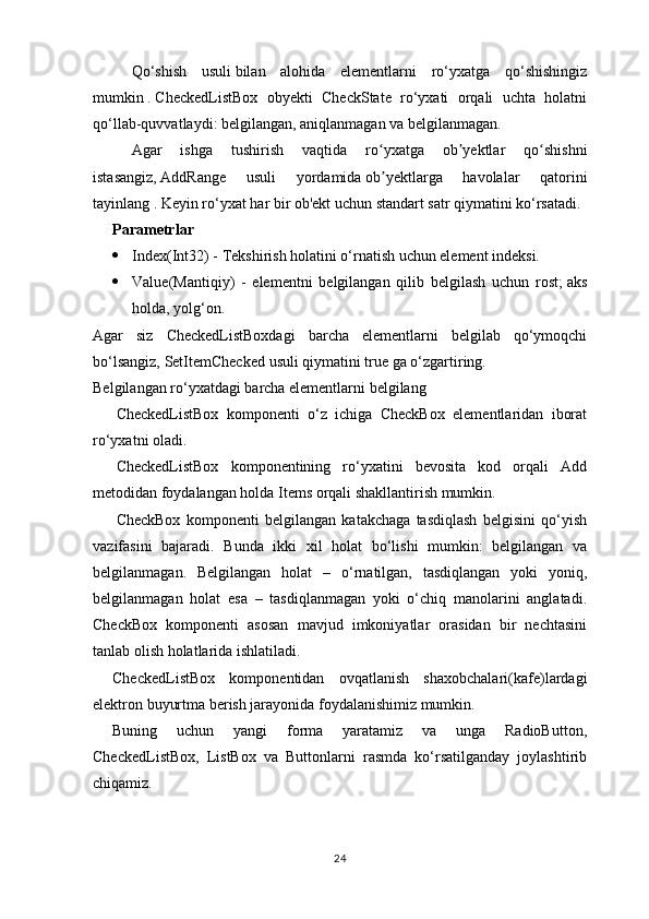 Qo‘shish   usuli   bilan   alohida   elementlarni   ro‘yxatga   qo‘shishingiz
mumkin   .   CheckedListBox   obyekti   CheckState   ro‘yxati   orqali   uchta   holatni
qo‘llab-quvvatlaydi: belgilangan, aniqlanmagan va belgilanmagan.
Agar   ishga   tushirish   vaqtida   ro yxatga   ob yektlar   qo shishniʻ ʼ ʻ
istasangiz,   AddRange   usuli   yordamida   ob yektlarga   havolalar   qatorini
ʼ
tayinlang .   Keyin ro‘yxat har bir ob'ekt uchun standart satr qiymatini ko‘rsatadi.
Parametrlar
 Index(Int32) - Tekshirish holatini o‘rnatish uchun element indeksi.
 Value(Mantiqiy)   -   elementni   belgilangan   qilib   belgilash   uchun   rost;   aks
holda, yolg‘on.
Agar   siz   CheckedListBoxdagi   barcha   elementlarni   belgilab   qo‘ymoqchi
bo‘lsangiz,   SetItemChecked   usuli qiymatini true ga o‘zgartiring.
Belgilangan ro‘yxatdagi barcha elementlarni belgilang
CheckedListBox   komponenti   o‘z   ichiga   CheckBox   elementlaridan   iborat
ro‘yxatni oladi.
CheckedListBox   komponentining   ro‘yxatini   bevosita   kod   orqali   Add
metodidan foydalangan holda Items orqali shakllantirish mumkin.
CheckBox   komponenti   belgilangan   katakchaga   tasdiqlash   belgisini   qo‘yish
vazifasini   bajaradi.   Bunda   ikki   xil   holat   bo‘lishi   mumkin:   belgilangan   va
belgilanmagan.   Belgilangan   holat   –   o‘rnatilgan,   tasdiqlangan   yoki   yoniq,
belgilanmagan   holat   esa   –   tasdiqlanmagan   yoki   o‘chiq   manolarini   anglatadi.
CheckBox   komponenti   asosan   mavjud   imkoniyatlar   orasidan   bir   nechtasini
tanlab olish holatlarida ishlatiladi.
CheckedListBox   komponentidan   ovqatlanish   shaxobchalari(kafe)lardagi
elektron buyurtma berish jarayonida foydalanishimiz mumkin.
Buning   uchun   yangi   forma   yaratamiz   va   unga   RadioButton,
CheckedListBox,   ListBox   va   Buttonlarni   rasmda   ko‘rsatilganday   joylashtirib
chiqamiz.
24 