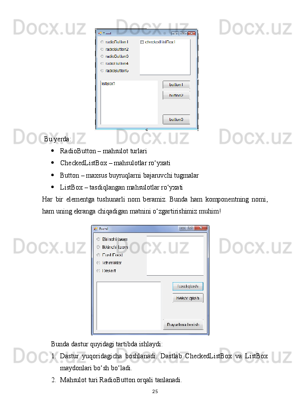 Bu yerda:
 RadioButton – mahsulot turlari
 CheckedListBox – mahsulotlar ro‘yxati
 Button – maxsus buyruqlarni bajaruvchi tugmalar
 ListBox – tasdiqlangan mahsulotlar ro‘yxati
Har   bir   elementga   tushunarli   nom   beramiz.   Bunda   ham   komponentning   nomi,
ham uning ekranga chiqadigan matnini o‘zgartirishimiz muhim!
                            
Bunda dastur quyidagi tartibda ishlaydi:
1. Dastur   yuqoridagicha   boshlanadi.   Dastlab   CheckedListBox   va   ListBox
maydonlari bo‘sh bo‘ladi.
2. Mahsulot turi RadioButton orqali tanlanadi.
25