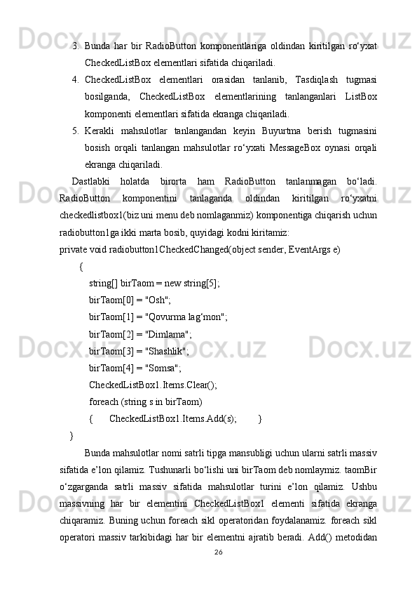 3. Bunda   har   bir   RadioButton   komponentlariga   oldindan   kiritilgan   ro‘yxat
CheckedListBox elementlari sifatida chiqariladi.
4. CheckedListBox   elementlari   orasidan   tanlanib,   Tasdiqlash   tugmasi
bosilganda,   CheckedListBox   elementlarining   tanlanganlari   ListBox
komponenti elementlari sifatida ekranga chiqariladi.
5. Kerakli   mahsulotlar   tanlangandan   keyin   Buyurtma   berish   tugmasini
bosish   orqali   tanlangan   mahsulotlar   ro‘yxati   MessageBox   oynasi   orqali
ekranga chiqariladi.
Dastlabki   holatda   birorta   ham   RadioButton   tanlanmagan   bo‘ladi.
RadioButton   komponentini   tanlaganda   oldindan   kiritilgan   ro‘yxatni
checkedlistbox1(biz uni menu deb nomlaganmiz) komponentiga chiqarish uchun
radiobutton1ga ikki marta bosib, quyidagi kodni kiritamiz:
private void radiobutton1CheckedChanged(object sender, EventArgs e)
        {
            string[] birTaom = new string[5];
            birTaom[0] = "Osh";
            birTaom[1] = "Qovurma lag‘mon";
            birTaom[2] = "Dimlama";
            birTaom[3] = "Shashlik";
            birTaom[4] = "Somsa";
            CheckedListBox1.Items.Clear();
            foreach (string s in birTaom)
            { CheckedListBox1.Items.Add(s); }
    }
Bunda mahsulotlar nomi satrli tipga mansubligi uchun ularni satrli massiv
sifatida e’lon qilamiz. Tushunarli bo‘lishi uni birTaom deb nomlaymiz. taomBir
o‘zgarganda   satrli   massiv   sifatida   mahsulotlar   turini   e’lon   qilamiz.   Ushbu
massivning   har   bir   elementini   CheckedListBox1   elementi   sifatida   ekranga
chiqaramiz. Buning uchun foreach sikl operatoridan foydalanamiz. foreach sikl
operatori   massiv   tarkibidagi   har   bir   elementni   ajratib   beradi.   Add()   metodidan
26 