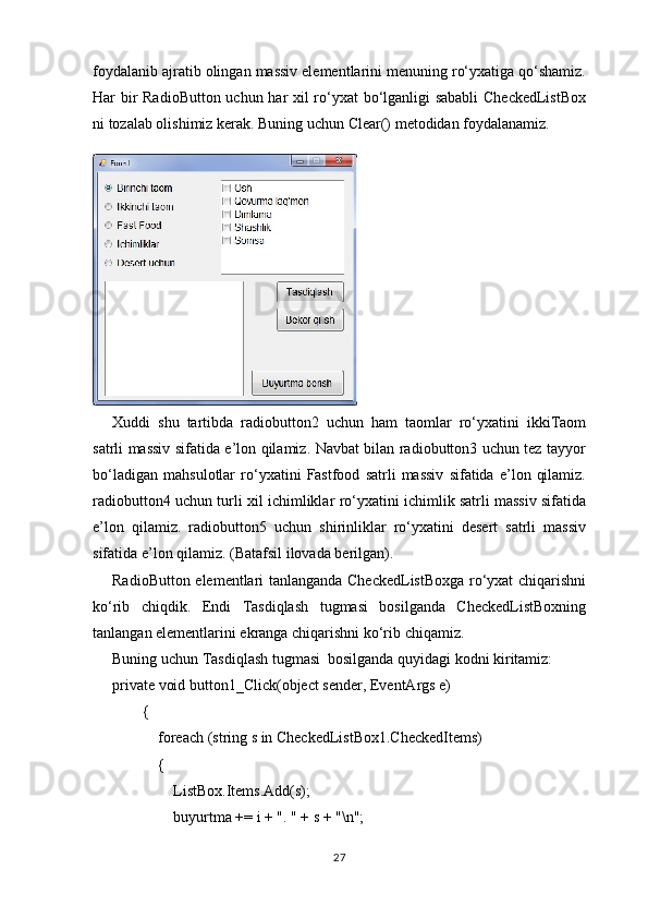 foydalanib ajratib olingan massiv elementlarini menuning ro‘yxatiga qo‘shamiz.
Har bir RadioButton uchun har xil ro‘yxat bo‘lganligi sababli  CheckedListBox
ni tozalab olishimiz kerak. Buning uchun Clear() metodidan foydalanamiz.
Xuddi   shu   tartibda   radiobutton2   uchun   ham   taomlar   ro‘yxatini   ikkiTaom
satrli massiv sifatida e’lon qilamiz. Navbat bilan radiobutton3 uchun tez tayyor
bo‘ladigan   mahsulotlar   ro‘yxatini   Fastfood   satrli   massiv   sifatida   e’lon   qilamiz.
radiobutton4 uchun turli xil ichimliklar ro‘yxatini ichimlik satrli massiv sifatida
e’lon   qilamiz.   radiobutton5   uchun   shirinliklar   ro‘yxatini   desert   satrli   massiv
sifatida e’lon qilamiz. (Batafsil ilovada berilgan).
RadioButton elementlari tanlanganda CheckedListBoxga ro‘yxat chiqarishni
ko‘rib   chiqdik.   Endi   Tasdiqlash   tugmasi   bosilganda   CheckedListBoxning
tanlangan elementlarini ekranga chiqarishni ko‘rib chiqamiz.
Buning uchun Tasdiqlash tugmasi  bosilganda quyidagi kodni kiritamiz:
private void button1_Click(object sender, EventArgs e)
        {
            foreach (string s in CheckedListBox1.CheckedItems)
            {
                ListBox.Items.Add(s);
                buyurtma += i + ". " + s + "\n";
27 