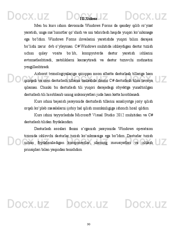 III.Xulosa
Men   bu   kurs   ishim   davomida   Windows   Forms   da   qanday   qilib   ro‘yxat
yaratish, unga ma’lumotlar qo‘shish va uni tahrirlash haqida yuqori ko‘nikmaga
ega   bo‘ldim.   Windows   Forms   ilovalarini   yaratishda   yuqori   bilim   darajasi
bo‘lishi zarur   deb o‘ylayman.   C# Windows muhitida ishlaydigan dastur tuzish
uchun   qulay   vosita   bo`lib,   kompyuterda   dastur   yaratish   ishlarini
avtomatlashtiradi,   xatoliklarni   kamaytiradi   va   dastur   tuzuvchi   mehnatini
yengillashtiradi.
Axborot texnologiyalariga qiziqqan inson albatta dasturlash tillariga ham
qiziqadi va men dasturlash tillarini tanlashda doimo C# dasturlash tilini tavsiya
qilaman.   Chunki   bu   dasturlash   tili   yuqori   darajadagi   obyektga   yunaltirilgan
dasturlash tili hisoblanib uning imkoniyatlari juda ham katta hisoblanadi.   
Kurs ishini  bajarish jarayonida dasturlash  tillarini  amaliyotga joriy qilish
orqali ko‘plab masalalarni ijobiy hal qilish mumkinligiga ishonch hosil qildim.
Kurs   ishini   tayyorlashda   Microsoft   Visual   Studio  2012   muhitidan   va   C#
dasturlash tilidan foydalandim.
Dasturlash   asoslari   fanini   o‘rganish   jarayonida   Windows   operatsion
tizimida   ishlovchi   dasturlar   tuzish   ko‘nikmasiga   ega   bo‘ldim.   Dasturlar   tuzish
uchun   foydalaniladigan   komponentlar,   ularning   xususiyatlari   va   ishlash
prinsiplari bilan yaqindan tanishdim.
30 