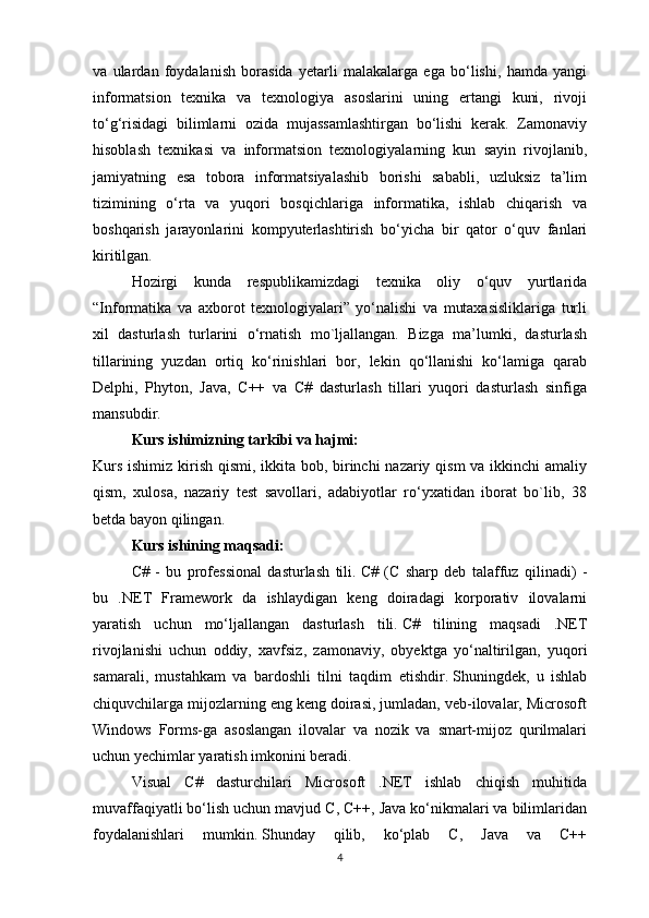 va   ulardan   foydalanish   borasida   yetarli   malakalarga   ega   bo‘lishi,   hamda   yangi
informatsion   texnika   va   texnologiya   asoslarini   uning   ertangi   kuni,   rivoji
to‘g‘risidagi   bilimlarni   ozida   mujassamlashtirgan   bo‘lishi   kerak.   Zamonaviy
hisoblash   texnikasi   va   informatsion   texnologiyalarning   kun   sayin   rivojlanib,
jamiyatning   esa   tobora   informatsiyalashib   borishi   sababli,   uzluksiz   ta’lim
tizimining   o‘rta   va   yuqori   bosqichlariga   informatika,   ishlab   chiqarish   va
boshqarish   jarayonlarini   kompyuterlashtirish   bo‘yicha   bir   qator   o‘quv   fanlari
kiritilgan.
Hozirgi   kunda   respublikamizdagi   texnika   oliy   o‘quv   yurtlarida
“Informatika   va   axborot   texnologiyalari”   yo‘nalishi   va   mutaxasisliklariga   turli
xil   dasturlash   turlarini   o‘rnatish   mo`ljallangan.   Bizga   ma’lumki,   dasturlash
tillarining   yuzdan   ortiq   ko‘rinishlari   bor,   lekin   qo‘llanishi   ko‘lamiga   qarab
Delphi,   Phyton,   Java,   C++   va   C#   dasturlash   tillari   yuqori   dasturlash   sinfiga
mansubdir. 
Kurs ishimizning tarkibi va hajmi: 
Kurs ishimiz kirish qismi, ikkita bob, birinchi nazariy qism  va ikkinchi  amaliy
qism,   xulosa,   nazariy   test   savollari,   adabiyotlar   ro‘yxatidan   iborat   bo`lib,   38
betda bayon qilingan.
Kurs ishining maqsadi:
C#   -   bu   professional   dasturlash   tili.   C#   (C   sharp   deb   talaffuz   qilinadi)   -
bu   .NET   Framework   da   ishlaydigan   keng   doiradagi   korporativ   ilovalarni
yaratish   uchun   mo‘ljallangan   dasturlash   tili.   C#   tilining   maqsadi   .NET
rivojlanishi   uchun   oddiy,   xavfsiz,   zamonaviy,   obyektga   yo‘naltirilgan,   yuqori
samarali,   mustahkam   va   bardoshli   tilni   taqdim   etishdir.   Shuningdek,   u   ishlab
chiquvchilarga mijozlarning eng keng doirasi, jumladan, veb-ilovalar, Microsoft
Windows   Forms-ga   asoslangan   ilovalar   va   nozik   va   smart-mijoz   qurilmalari
uchun yechimlar yaratish imkonini beradi.
Visual   C#   dasturchilari   Microsoft   .NET   ishlab   chiqish   muhitida
muvaffaqiyatli bo‘lish uchun mavjud C, C++, Java ko‘nikmalari va bilimlaridan
foydalanishlari   mumkin.   Shunday   qilib,   ko‘plab   C,   Java   va   C++
4 