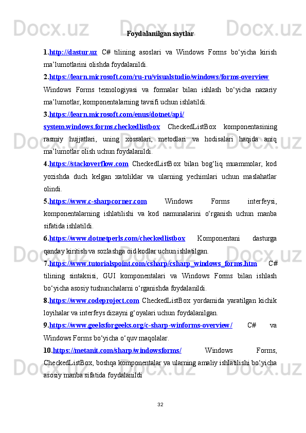 Foydalanilgan saytlar
1. http://dastur.uz   C#   tilining   asoslari   va   Windows   Forms   bo‘yicha   kirish
ma’lumotlarini olishda foydalanildi.
2. https://learn.microsoft.com/ru-ru/visualstudio/windows/forms-overview
Windows   Forms   texnologiyasi   va   formalar   bilan   ishlash   bo‘yicha   nazariy
ma’lumotlar, komponentalarning tavsifi uchun ishlatildi.
3. https://learn.microsoft.com/enus/dotnet/api/
system.windows.forms.checkedlistbox   CheckedListBox   komponentasining
rasmiy   hujjatlari,   uning   xossalari,   metodlari   va   hodisalari   haqida   aniq
ma’lumotlar olish uchun foydalanildi.
4. https://stackoverflow.com   CheckedListBox   bilan   bog‘liq   muammolar,   kod
yozishda   duch   kelgan   xatoliklar   va   ularning   yechimlari   uchun   maslahatlar
olindi.
5. https://www.c-sharpcorner.com   Windows   Forms   interfeysi,
komponentalarning   ishlatilishi   va   kod   namunalarini   o‘rganish   uchun   manba
sifatida ishlatildi.
6. https://www.dotnetperls.com/checkedlistbox   Komponentani   dasturga
qanday kiritish va sozlashga oid kodlar uchun ishlatilgan.
7. https://www.tutorialspoint.com/csharp/csharp_windows_forms.htm   C#
tilining   sintaksisi,   GUI   komponentalari   va   Windows   Forms   bilan   ishlash
bo‘yicha asosiy tushunchalarni o‘rganishda foydalanildi.
8. https://www.codeproject.com   CheckedListBox   yordamida   yaratilgan   kichik
loyihalar va interfeys dizayni g‘oyalari uchun foydalanilgan.
9. https://www.geeksforgeeks.org/c-sharp-winforms-overview/   C#   va
Windows Forms bo‘yicha o‘quv maqolalar.
10. https://metanit.com/sharp/windowsforms/   Windows   Forms,
CheckedListBox , boshqa komponentalar va ularning amaliy ishlatilishi bo‘yicha
asosiy manba sifatida foydalanildi
32 