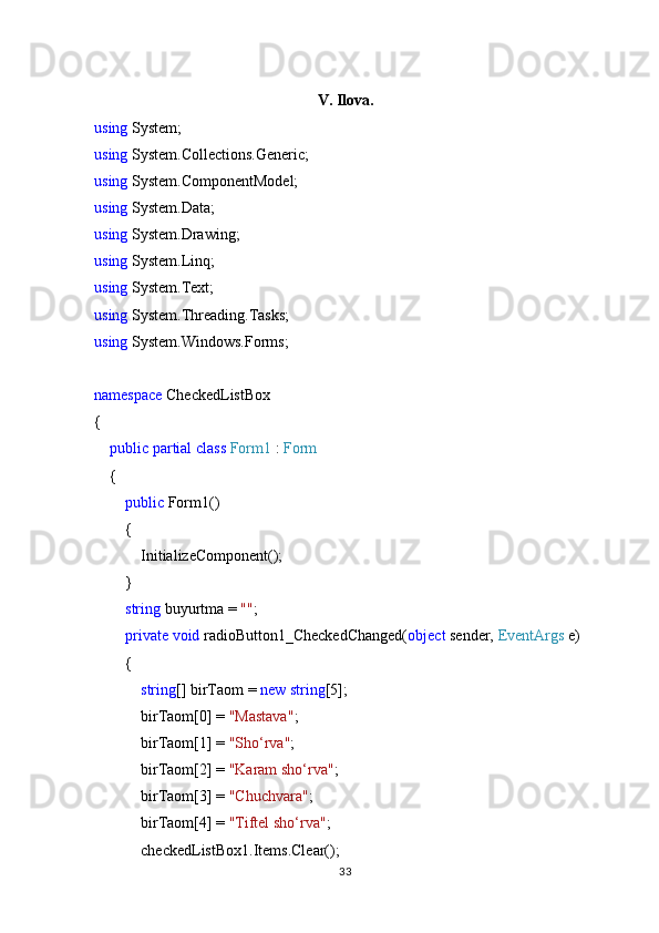 V. Ilova.
using  System;
using  System.Collections.Generic;
using  System.ComponentModel;
using  System.Data;
using  System.Drawing;
using  System.Linq;
using  System.Text;
using  System.Threading.Tasks;
using  System.Windows.Forms;
namespace  CheckedListBox
{
     public   partial   class   Form1  :  Form
    {
         public  Form1()
        {
            InitializeComponent();
        }
         string  buyurtma =  "" ;
         private   void  radioButton1_CheckedChanged( object  sender,  EventArgs  e)
        {
             string [] birTaom =  new   string [5];
            birTaom[0] =  "Mastava" ;
            birTaom[1] =  "Sho‘rva" ;
            birTaom[2] =  "Karam sho‘rva" ;
            birTaom[3] =  "Chuchvara" ;
            birTaom[4] =  "Tiftel sho‘rva" ;
            checkedListBox1.Items.Clear();
33 