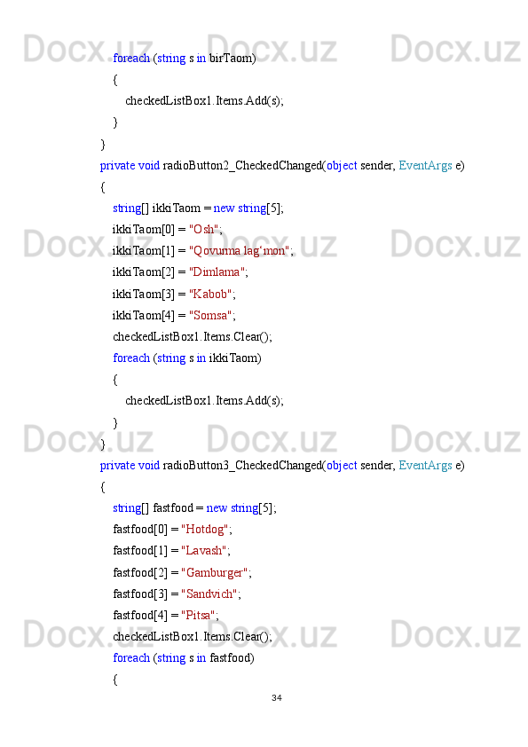              foreach  ( string  s  in  birTaom)
            {
                checkedListBox1.Items.Add(s);
            }
        }
         private   void  radioButton2_CheckedChanged( object  sender,  EventArgs  e)
        {
             string [] ikkiTaom =  new   string [5];
            ikkiTaom[0] =  "Osh" ;
            ikkiTaom[1] =  "Qovurma lag‘mon" ;
            ikkiTaom[2] =  "Dimlama" ;
            ikkiTaom[3] =  "Kabob" ;
            ikkiTaom[4] =  "Somsa" ;
            checkedListBox1.Items.Clear();
             foreach  ( string  s  in  ikkiTaom)
            {
                checkedListBox1.Items.Add(s);
            }
        }
         private   void  radioButton3_CheckedChanged( object  sender,  EventArgs  e)
        {
             string [] fastfood =  new   string [5];
            fastfood[0] =  "Hotdog" ;
            fastfood[1] =  "Lavash" ;
            fastfood[2] =  "Gamburger" ;
            fastfood[3] =  "Sandvich" ;
            fastfood[4] =  "Pitsa" ;
            checkedListBox1.Items.Clear();
             foreach  ( string  s  in  fastfood)
            {
34 