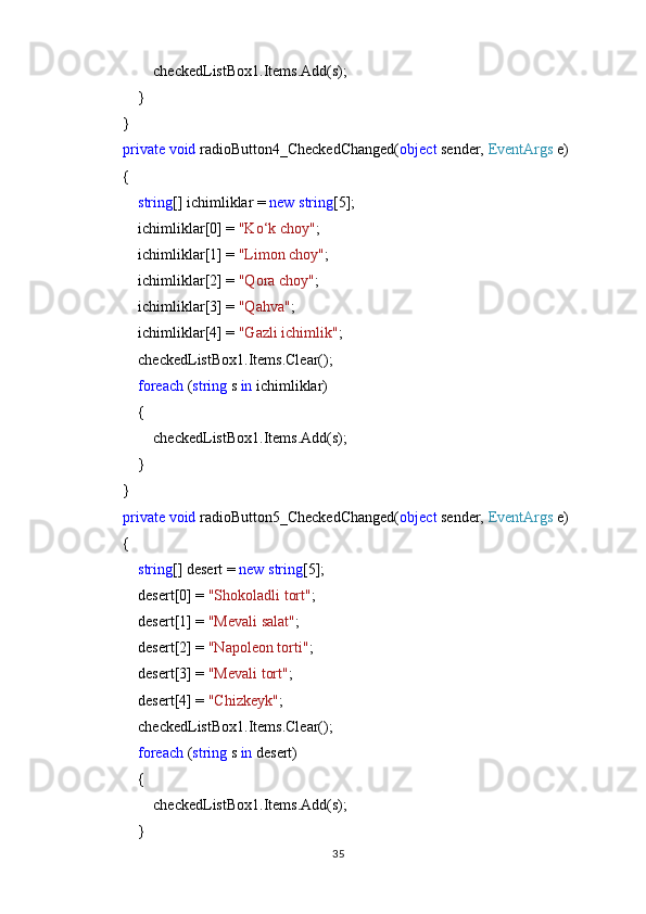                 checkedListBox1.Items.Add(s);
            }
        }
         private   void  radioButton4_CheckedChanged( object  sender,  EventArgs  e)
        {
             string [] ichimliklar =  new   string [5];
            ichimliklar[0] =  "Ko‘k choy" ;
            ichimliklar[1] =  "Limon choy" ;
            ichimliklar[2] =  "Qora choy" ;
            ichimliklar[3] =  "Qahva" ;
            ichimliklar[4] =  "Gazli ichimlik" ;
            checkedListBox1.Items.Clear();
             foreach  ( string  s  in  ichimliklar)
            {
                checkedListBox1.Items.Add(s);
            }
        }
         private   void  radioButton5_CheckedChanged( object  sender,  EventArgs  e)
        {
             string [] desert =  new   string [5];
            desert[0] =  "Shokoladli tort" ;
            desert[1] =  "Mevali salat" ;
            desert[2] =  "Napoleon torti" ;
            desert[3] =  "Mevali tort" ;
            desert[4] =  "Chizkeyk" ;
            checkedListBox1.Items.Clear();
             foreach  ( string  s  in  desert)
            {
                checkedListBox1.Items.Add(s);
            }
35 