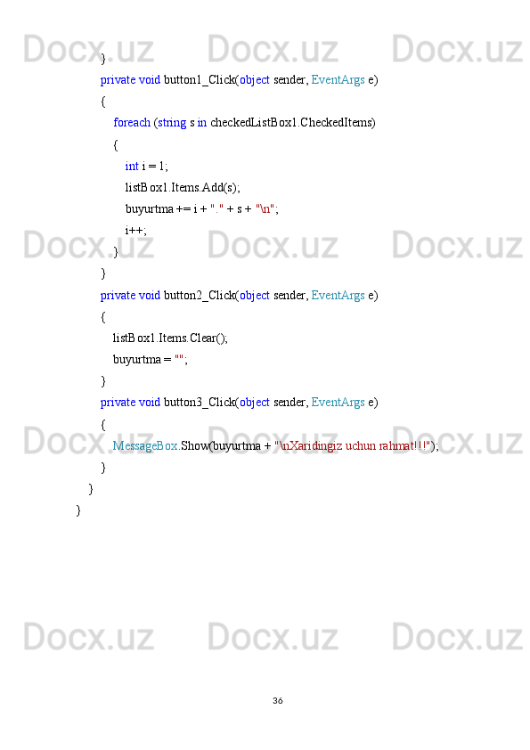         }
         private   void  button1_Click( object  sender,  EventArgs  e)
        {
             foreach  ( string  s  in  checkedListBox1.CheckedItems)
            {
                 int  i = 1;
                listBox1.Items.Add(s);
                buyurtma += i +  "."  + s +  "\n" ;
                i++;
            }
        }
         private   void  button2_Click( object  sender,  EventArgs  e)
        {
            listBox1.Items.Clear();
            buyurtma =  "" ;
        }
         private   void  button3_Click( object  sender,  EventArgs  e)
        {
             MessageBox .Show(buyurtma +  "\nXaridingiz uchun rahmat!!!" );
         }
    }
}
36 