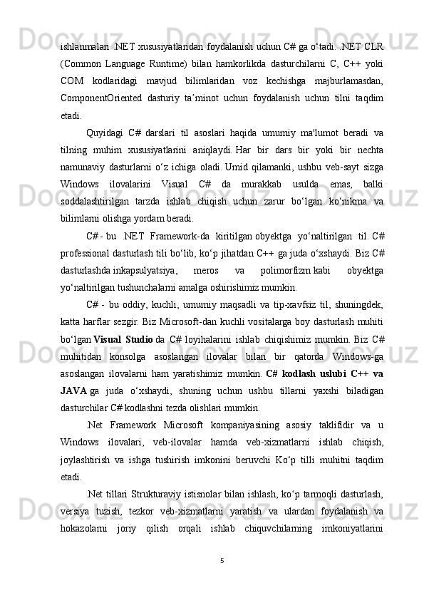 ishlanmalari .NET xususiyatlaridan foydalanish uchun C# ga o‘tadi.   .NET CLR
(Common   Language   Runtime)   bilan   hamkorlikda   dasturchilarni   C,   C++   yoki
COM   kodlaridagi   mavjud   bilimlaridan   voz   kechishga   majburlamasdan,
ComponentOriented   dasturiy   ta minot   uchun   foydalanish   uchun   tilni   taqdimʼ
etadi.
Quyidagi   C#   darslari   til   asoslari   haqida   umumiy   ma'lumot   beradi   va
tilning   muhim   xususiyatlarini   aniqlaydi.   Har   bir   dars   bir   yoki   bir   nechta
namunaviy   dasturlarni   o‘z   ichiga   oladi.   Umid   qilamanki,   ushbu   veb-sayt   sizga
Windows   ilovalarini   Visual   C#   da   murakkab   usulda   emas,   balki
soddalashtirilgan   tarzda   ishlab   chiqish   uchun   zarur   bo‘lgan   ko‘nikma   va
bilimlarni olishga yordam beradi.
C #   -   bu   .NET   Framework-da   kiritilgan   obyektga   yo‘naltirilgan   til.   C#
professional dasturlash tili bo‘lib, ko‘p jihatdan C++ ga juda o‘xshaydi.   Biz C#
dasturlashda   inkapsulyatsiya,   meros   va   polimorfizm   kabi   obyektga
yo‘naltirilgan tushunchalarni amalga oshirishimiz mumkin.
C#   -   bu   oddiy,   kuchli,   umumiy   maqsadli   va   tip-xavfsiz   til,   shuningdek,
katta harflar sezgir.   Biz Microsoft-dan kuchli vositalarga boy dasturlash muhiti
bo‘lgan   Visual   Studio   da   C#   loyihalarini   ishlab   chiqishimiz   mumkin.   Biz   C#
muhitidan   konsolga   asoslangan   ilovalar   bilan   bir   qatorda   Windows-ga
asoslangan   ilovalarni   ham   yaratishimiz   mumkin.   C#   kodlash   uslubi   C++   va
JAVA   ga   juda   o‘xshaydi,   shuning   uchun   ushbu   tillarni   yaxshi   biladigan
dasturchilar C# kodlashni tezda olishlari mumkin.
.Net   Framework   Microsoft   kompaniyasining   asosiy   taklifidir   va   u
Windows   ilovalari,   veb-ilovalar   hamda   veb-xizmatlarni   ishlab   chiqish,
joylashtirish   va   ishga   tushirish   imkonini   beruvchi   Ko‘p   tilli   muhitni   taqdim
etadi.
.Net tillari Strukturaviy istisnolar  bilan ishlash,  ko p tarmoqli  dasturlash,	
ʻ
versiya   tuzish,   tezkor   veb-xizmatlarni   yaratish   va   ulardan   foydalanish   va
hokazolarni   joriy   qilish   orqali   ishlab   chiquvchilarning   imkoniyatlarini
5 