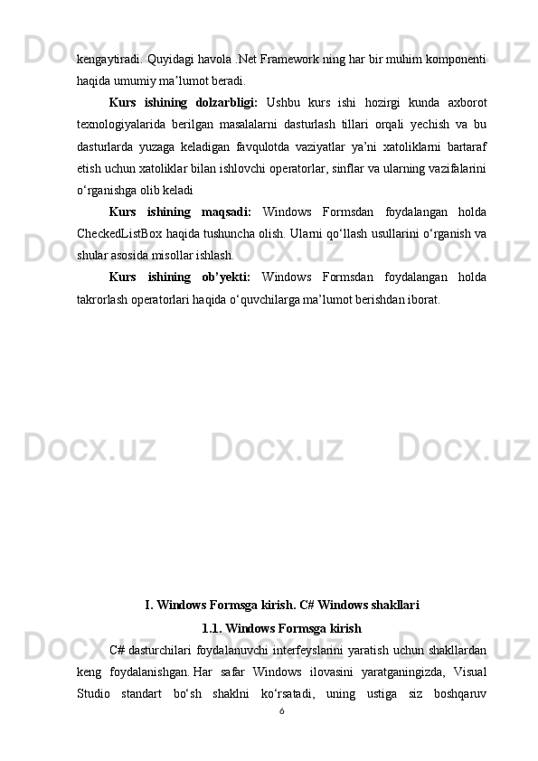 kengaytiradi. Quyidagi havola .Net Framework ning har bir muhim komponenti
haqida umumiy ma lumot beradi.ʼ
Kurs   ishining   dolzarbligi:   Ushbu   kurs   ishi   hozirgi   kunda   axborot
texnologiyalarida   berilgan   masalalarni   dasturlash   tillari   orqali   yechish   va   bu
dasturlarda   yuzaga   keladigan   favqulotda   vaziyatlar   ya’ni   xatoliklarni   bartaraf
etish uchun xatoliklar bilan ishlovchi operatorlar, sinflar va ularning vazifalarini
o‘rganishga olib keladi
Kurs   ishining   maqsadi:   Windows   Formsdan   foydalangan   holda
CheckedListBox haqida tushuncha olish. Ularni qo‘llash usullarini o‘rganish va
shular asosida misollar ishlash.
Kurs   ishining   ob’yekti:   Windows   Formsdan   foydalangan   holda
takrorlash operatorlari haqida o‘quvchilarga ma’lumot berishdan iborat.
I. Windows Formsga kirish .  C# Windows shakllari
1. 1 . Windows Formsga kirish
C#  dasturchilari  foydalanuvchi   interfeyslarini  yaratish   uchun  shakllardan
keng   foydalanishgan.   Har   safar   Windows   ilovasini   yaratganingizda,   Visual
Studio   standart   bo‘sh   shaklni   ko‘rsatadi,   uning   ustiga   siz   boshqaruv
6 
