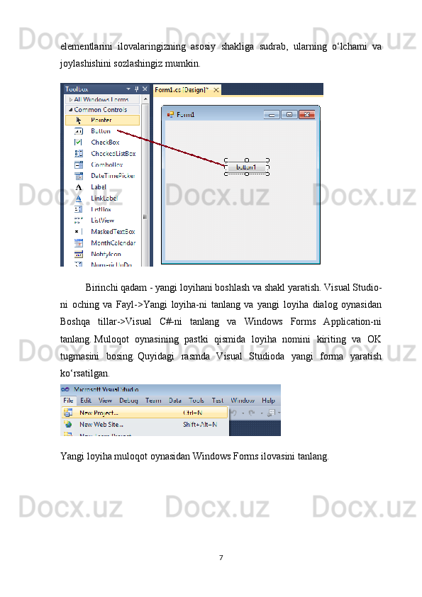 elementlarini   ilovalaringizning   asosiy   shakliga   sudrab,   ularning   o‘lchami   va
joylashishini sozlashingiz mumkin.
Birinchi qadam - yangi loyihani boshlash va shakl yaratish.   Visual Studio-
ni   oching   va   Fayl->Yangi   loyiha-ni   tanlang   va   yangi   loyiha   dialog   oynasidan
Boshqa   tillar->Visual   C#-ni   tanlang   va   Windows   Forms   Application-ni
tanlang.   Muloqot   oynasining   pastki   qismida   loyiha   nomini   kiriting   va   OK
tugmasini   bosing.   Quyidagi   rasmda   Visual   Studioda   yangi   forma   yaratish
ko‘rsatilgan.
Yangi loyiha muloqot oynasidan Windows Forms ilovasini tanlang.
7 