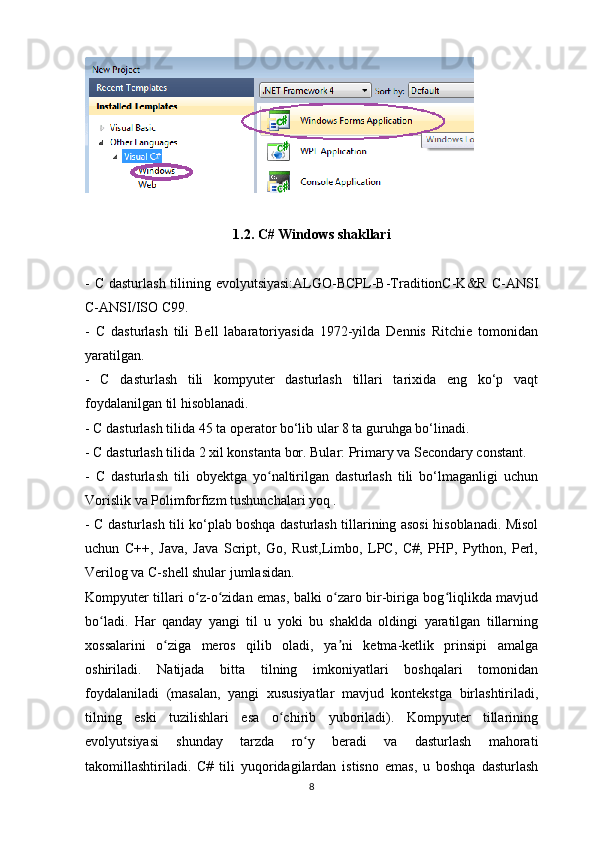 1.2.  C# Windows shakllari
- C dasturlash tilining evolyutsiyasi:ALGO-BCPL-B-TraditionC-K&R C-ANSI
C-ANSI/ISO C99.
-   C   dasturlash   tili   Bell   labaratoriyasida   1972-yilda   Dennis   Ritchie   tomonidan
yaratilgan. 
-   C   dasturlash   tili   kompyuter   dasturlash   tillari   tarixida   eng   ko‘p   vaqt
foydalanilgan til hisoblanadi.
- C dasturlash tilida 45 ta operator bo‘lib ular 8 ta guruhga bo‘linadi. 
- C dasturlash tilida 2 xil konstanta bor. Bular: Primary va Secondary constant.
-   C   dasturlash   tili   obyektga   yo naltirilgan   dasturlash   tili   bo‘lmaganligi   uchunʻ
Vorislik va Polimforfizm tushunchalari yoq . 
- C dasturlash tili ko‘plab boshqa dasturlash tillarining asosi hisoblanadi. Misol
uchun   C++,   Java,   Java   Script,   Go,   Rust,Limbo,   LPC,   C#,   PHP,   Python,   Perl,
Verilog va C-shell shular jumlasidan.
Kompyuter tillari o z-o zidan emas, balki o zaro bir-biriga bog liqlikda mavjud	
ʻ ʻ ʻ ʻ
bo ladi.   Har   qanday   yangi   til   u   yoki   bu   shaklda   oldingi   yaratilgan   tillarning	
ʻ
xossalarini   o ziga   meros   qilib   oladi,   ya ni   ketma-ketlik   prinsipi   amalga	
ʻ ʼ
oshiriladi.   Natijada   bitta   tilning   imkoniyatlari   boshqalari   tomonidan
foydalaniladi   (masalan,   yangi   xususiyatlar   mavjud   kontekstga   birlashtiriladi,
tilning   eski   tuzilishlari   esa   o chirib   yuboriladi).   Kompyuter   tillarining	
ʻ
evolyutsiyasi   shunday   tarzda   ro y   beradi   va   dasturlash   mahorati	
ʻ
takomillashtiriladi.   C#   tili   yuqoridagilardan   istisno   emas,   u   boshqa   dasturlash
8 