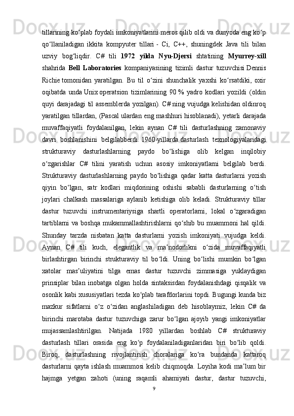 tillarining ko plab foydali imkoniyatlarini meros qilib oldi va dunyoda eng ko pʻ ʻ
qo llaniladigan   ikkita   kompyuter   tillari	
ʻ   -   Ci,   C++,   shuningdek   Java   tili   bilan
uzviy   bog liqdir.   C#   tili  	
ʻ 1972   yilda   Nyu-Djersi   shtatining   Myurrey-xill
shahrida   Bell   Laboratories   kompaniyasining   tizimli   dastur   tuzuvchisi   Dennis
Richie   tomonidan   yaratilgan.   Bu   til   o zini   shunchalik   yaxshi   ko rsatdiki,   oxir	
ʻ ʻ
oqibatda   unda   Unix   operatsion   tizimlarining   90   %   yadro   kodlari   yozildi   (oldin
quyi darajadagi til assemblerda yozilgan). C# ning vujudga kelishidan oldinroq
yaratilgan tillardan, (Pascal   ulardan eng mashhuri hisoblanadi), yetarli darajada
muvaffaqiyatli   foydalanilgan,   lekin   aynan   C#   tili   dasturlashning   zamonaviy
davri   boshlanishini   belgilabberdi.   1960-yillarda   dasturlash   texnologiyalaridagi
strukturaviy   dasturlashlarning   paydo   bo lishiga   olib   kelgan   inqilobiy	
ʻ
o zgarishlar   C#   tilini   yaratish   uchun   asosiy   imkoniyatlarni   belgilab   berdi.	
ʻ
Strukturaviy   dasturlashlarning   paydo   bo lishiga   qadar   katta   dasturlarni   yozish	
ʻ
qiyin   bo lgan,   satr   kodlari   miqdorining   oshishi   sababli   dasturlarning   o tish	
ʻ ʻ
joylari   chalkash   massalariga   aylanib   ketishiga   olib   keladi.   Strukturaviy   tillar
dastur   tuzuvchi   instrumentariysiga   shartli   operatorlarni,   lokal   o zgaradigan	
ʻ
tartiblarni  va boshqa  mukammallashtirishlarni  qo shib  bu muammoni  hal  qildi.	
ʻ
Shunday   tarzda   nisbatan   katta   dasturlarni   yozish   imkoniyati   vujudga   keldi.
Aynan   C#   tili   kuch,   elegantlik   va   ma nodorlikni   o zida   muvaffaqiyatli	
ʼ ʻ
birlashtirgan   birinchi   strukturaviy   til   bo ldi.   Uning   bo lishi   mumkin   bo lgan	
ʻ ʻ ʻ
xatolar   mas uliyatini   tilga   emas   dastur   tuzuvchi   zimmasiga   yuklaydigan	
ʼ
prinsiplar   bilan   inobatga   olgan   holda   sintaksisdan   foydalanishdagi   qisqalik   va
osonlik kabi xususiyatlari tezda ko plab tarafdorlarini topdi. Bugungi kunda biz	
ʻ
mazkur   sifatlarni   o z   o zidan   anglashiladigan   deb   hisoblaymiz,   lekin   C#   da	
ʻ ʻ
birinchi   marotaba   dastur   tuzuvchiga   zarur   bo lgan   ajoyib   yangi   imkoniyatlar	
ʻ
mujassamlashtirilgan.   Natijada   1980   yillardan   boshlab   C#   strukturaviy
dasturlash   tillari   orasida   eng   ko p   foydalaniladiganlaridan   biri   bo lib   qoldi.	
ʻ ʻ
Biroq,   dasturlashning   rivojlantirish   choralariga   ko ra   bundanda   kattaroq	
ʻ
dasturlarni  qayta  ishlash  muammosi  kelib  chiqmoqda. Loyiha kodi   ma lum   bir	
ʼ
hajmga   yetgan   zahoti   (uning   raqamli   ahamiyati   dastur,   dastur   tuzuvchi,
9 