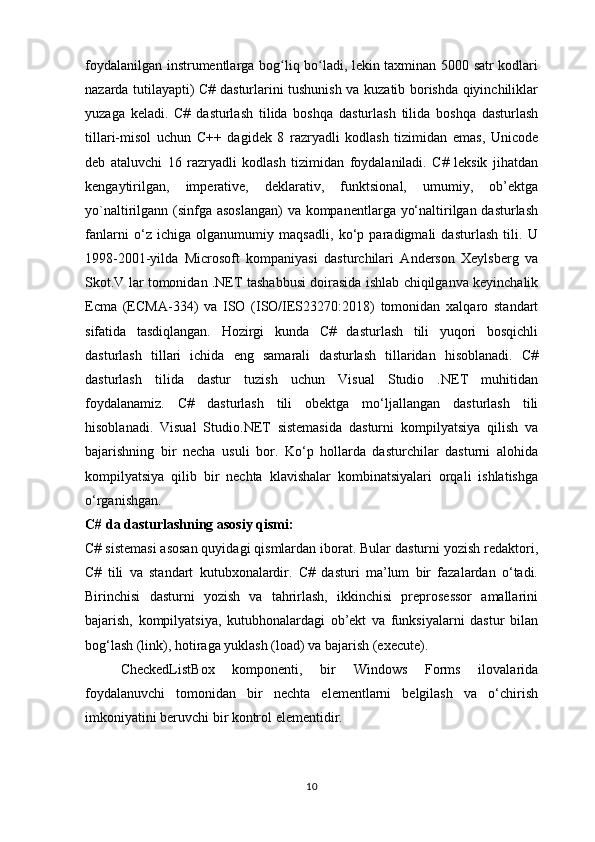 foydalanilgan instrumentlarga bog liq bo ladi, lekin taxminan 5000 satr kodlariʻ ʻ
nazarda tutilayapti) C# dasturlarini tushunish va kuzatib borishda qiyinchiliklar
yuzaga   keladi.   C#   dasturlash   tilida   boshqa   dasturlash   tilida   boshqa   dasturlash
tillari-misol   uchun   C++   dagidek   8   razryadli   kodlash   tizimidan   emas,   Unicode
deb   ataluvchi   16   razryadli   kodlash   tizimidan   foydalaniladi.   C#   leksik   jihatdan
kengaytirilgan,   imperative,   deklarativ,   funktsional,   umumiy,   ob’ektga
yo`naltirilgann (sinfga asoslangan)  va kompanentlarga yo‘naltirilgan dasturlash
fanlarni   o‘z   ichiga   olganumumiy   maqsadli,   ko‘p   paradigmali   dasturlash   tili.   U
1998-2001-yilda   Microsoft   kompaniyasi   dasturchilari   Anderson   Xeylsberg   va
Skot.V lar tomonidan .NET tashabbusi doirasida ishlab chiqilganva keyinchalik
Ecma   (ECMA-334)   va   ISO   (ISO/IES23270:2018)   tomonidan   xalqaro   standart
sifatida   tasdiqlangan.   Hozirgi   kunda   C#   dasturlash   tili   yuqori   bosqichli
dasturlash   tillari   ichida   eng   samarali   dasturlash   tillaridan   hisoblanadi.   C#
dasturlash   tilida   dastur   tuzish   uchun   Visual   Studio   .NET   muhitidan
foydalanamiz.   C#   dasturlash   tili   obektga   mo‘ljallangan   dasturlash   tili
hisoblanadi.   Visual   Studio.NET   sistemasida   dasturni   kompilyatsiya   qilish   va
bajarishning   bir   necha   usuli   bor.   Ko‘p   hollarda   dasturchilar   dasturni   alohida
kompilyatsiya   qilib   bir   nechta   klavishalar   kombinatsiyalari   orqali   ishlatishga
o‘rganishgan.  
C# da dasturlashning asosiy qismi:
C# sistemasi asosan quyidagi qismlardan iborat. Bular dasturni yozish redaktori,
C#   tili   va   standart   kutubxonalardir.   C#   dasturi   ma’lum   bir   fazalardan   o‘tadi.
Birinchisi   dasturni   yozish   va   tahrirlash,   ikkinchisi   preprosessor   amallarini
bajarish,   kompilyatsiya,   kutubhonalardagi   ob’ekt   va   funksiyalarni   dastur   bilan
bog‘lash (link), hotiraga yuklash (load) va bajarish (execute).
CheckedListBox   komponenti,   bir   Windows   Forms   ilovalarida
foydalanuvchi   tomonidan   bir   nechta   elementlarni   belgilash   va   o‘chirish
imkoniyatini beruvchi bir kontrol elementidir.
10 