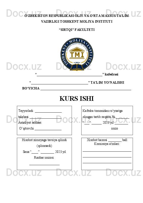 O‘ZBEKISTON RESPUBLIKASI   OLIY VA O‘RTA MAXSUS TA'LIM
VAZIRLIGI TOSHKENT MOLIYA INSTITUTI
“ SIRTQI ” FAKULTETI
“_______________________________________ ” kafedrasi 
“ __________________________________ ” TA'LIM YO‘NALISHI
BO‘YICHA  ______________________________________________________
KURS ISHI
Tayyorladi:  ________________  
talabasi  ___________________
Amaliyot rahbari:
  O’ qituvchi  ________________ Kafedra tomonidan ro‘yxatga 
olingan tartib raqami № ________
“___” ______ 202 3  yil ________
                  imzo
Hisobot ximoyaga tavsiya qilindi
(qilinmadi)
Sana “____” ________ 202 3  yil 
Raxbar imzosi:
__________________ Xisobot baxosi ________ ball
Komissiya a'zolari:
_____________________________
_____________________________
_____________________________ 