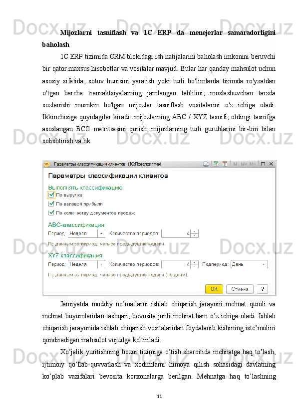 Mijozlarni   tasniflash   va   1C   ERP   da   menejerlar   samaradorligini
baholash
1C ERP tizimida CRM blokidagi ish natijalarini baholash imkonini beruvchi
bir qator maxsus hisobotlar va vositalar mavjud. Bular har qanday mahsulot uchun
asosiy   sifatida,   sotuv   hunisini   yaratish   yoki   turli   bo'limlarda   tizimda   ro'yxatdan
o'tgan   barcha   tranzaktsiyalarning   jamlangan   tahlilini,   moslashuvchan   tarzda
sozlanishi   mumkin   bo'lgan   mijozlar   tasniflash   vositalarini   o'z   ichiga   oladi.
Ikkinchisiga quyidagilar kiradi: mijozlarning ABC / XYZ tasnifi, oldingi tasnifga
asoslangan   BCG   matritsasini   qurish,   mijozlarning   turli   guruhlarini   bir-biri   bilan
solishtirish va hk.
Jamiyatda   moddiy   ne’matlarni   ishlab   chiqarish   jarayoni   mehnat   quroli   va
mehnat buyumlaridan tashqari, bevosita jonli mehnat ham o’z ichiga oladi. Ishlab
chiqarish jarayonida ishlab chiqarish vositalaridan foydalanib kishining iste’molini
qondiradigan mahsulot vujudga keltiriladi.
Х o’jalik yuritishning bozor tizimiga o’tish sharoitida mehnatga haq to’lash,
ijtimoiy   qo’llab-quvvatlash   va   xodimlarni   himoya   qilish   sohasidagi   davlatning
ko’plab   vazifalari   bevosita   korxonalarga   berilgan.   Mehnatga   haq   to’lashning
11 