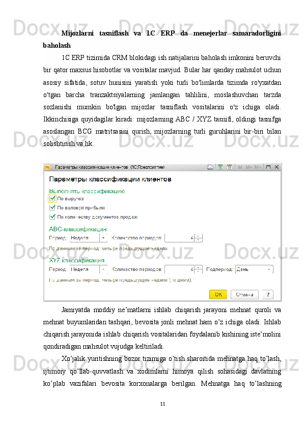 Mijozlarni   tasniflash   va   1C   ERP   da   menejerlar   samaradorligini
baholash
1C ERP tizimida CRM blokidagi ish natijalarini baholash imkonini beruvchi
bir qator maxsus hisobotlar va vositalar mavjud. Bular har qanday mahsulot uchun
asosiy   sifatida,   sotuv   hunisini   yaratish   yoki   turli   bo'limlarda   tizimda   ro'yxatdan
o'tgan   barcha   tranzaktsiyalarning   jamlangan   tahlilini,   moslashuvchan   tarzda
sozlanishi   mumkin   bo'lgan   mijozlar   tasniflash   vositalarini   o'z   ichiga   oladi.
Ikkinchisiga quyidagilar kiradi: mijozlarning ABC / XYZ tasnifi, oldingi tasnifga
asoslangan   BCG   matritsasini   qurish,   mijozlarning   turli   guruhlarini   bir-biri   bilan
solishtirish va hk.
Jamiyatda   moddiy   ne’matlarni   ishlab   chiqarish   jarayoni   mehnat   quroli   va
mehnat buyumlaridan tashqari, bevosita jonli mehnat ham o’z ichiga oladi. Ishlab
chiqarish jarayonida ishlab chiqarish vositalaridan foydalanib kishining iste’molini
qondiradigan mahsulot vujudga keltiriladi.
Х o’jalik yuritishning bozor tizimiga o’tish sharoitida mehnatga haq to’lash,
ijtimoiy   qo’llab-quvvatlash   va   xodimlarni   himoya   qilish   sohasidagi   davlatning
ko’plab   vazifalari   bevosita   korxonalarga   berilgan.   Mehnatga   haq   to’lashning
11