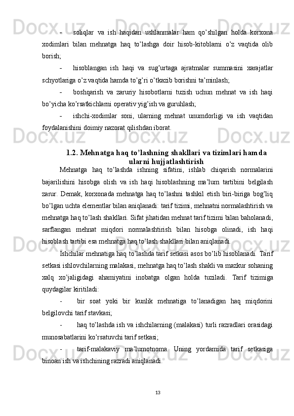  soliqlar   va   ish   haqidan   ushlanmalar   ham   qo’shilgan   holda   korxona
xodimlari   bilan   mehnatga   haq   to’lashga   doir   hisob-kitoblarni   o’z   vaqtida   olib
borish;
 hisoblangan   ish   haqi   va   sug’urtaga   ajratmalar   summasini   xarajatlar
schyotlariga o’z vaqtida hamda to’g’ri o’tkazib borishni ta’minlash;
 boshqarish   va   zaruriy   hisobotlarni   tuzish   uchun   mehnat   va   ish   haqi
bo’yicha ko’rsatkichlarni operativ yig’ish va guruhlash;
 ishchi-xodimlar   soni,   ularning   mehnat   unumdorligi   va   ish   vaqtidan
foydalanishini doimiy nazorat qilishdan iborat.
1.2. Mehnatga haq to’lashning shakllari va tizimlari hamda
ularni hujjatlashtirish
Mehnatga   haq   to’lashda   ishning   sifatini,   ishlab   chiqarish   normalarini
bajarilishini   hisobga   olish   va   ish   haqi   hisoblashning   ma’lum   tartibini   belgilash
zarur.   Demak,   korxonada   mehnatga   haq   to’lashni   tashkil   etish   biri-biriga   bog’liq
bo’lgan uchta elementlar bilan aniqlanadi: tarif tizimi, mehnatni normalashtirish va
mehnatga haq to’lash shakllari. Sifat jihatidan mehnat tarif tizimi bilan baholanadi,
sarflangan   mehnat   miqdori   normalashtirish   bilan   hisobga   olinadi,   ish   haqi
hisoblash tartibi esa mehnatga haq to’lash shakllari bilan aniqlanadi.
Ishchilar mehnatiga haq to’lashda tarif setkasi asos bo’lib hisoblanadi.   Т arif
setkasi ishlovchilarning malakasi, mehnatga haq to’lash shakli va mazkur sohaning
xalq   xo’jaligidagi   ahamiyatini   inobatga   olgan   holda   tuziladi.   Т arif   tizimiga
quydagilar kiritiladi:
- bir   soat   yoki   bir   kunlik   mehnatiga   to’lanadigan   haq   miqdorini
belgilovchi tarif stavkasi;
- haq to’lashda ish va ishchilarning (malakasi) turli razradlari orasidagi
munosabatlarini ko’rsatuvchi tarif setkasi;
- tarif-malakaviy   ma’lumotnoma.   Uning   yordamida   tarif   setkasiga
binoan ish va ishchining razradi aniqlanadi.
13