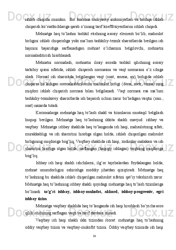 ishlab   chiqishi   mumkin.     B ir   korxona   moliyaviy   imkoniyatlari   va   boshqa   ishlab
chiqarish ko’rsatkichlariga qarab o’zining tarif koeffitsiyentlarini ishlab chiqadi.
Mehnatga   haq   to’lashni   tashkil   etishning   asosiy   elementi   bo’lib,   mahsulot
birligini ishlab chiqarishga yoki ma’lum tashkiliy-texnik sharoitlarida berilgan ish
h ajmini   bajarishga   sarflanadigan   mehnat   o’lchamini   belgilovchi,   mehnatni
normalashtirish hisoblanadi.
Mehnatni   normalash,   mehnatni   ilmiy   asosda   tashkil   qilishning   asosiy
tarkibiy   qismi   sifatida,   ishlab   chiqarish   normasini   va   vaqt   normasini   o’z   ichiga
oladi.   Normal   ish   sharoitida   belgilangan   vaqt   (soat,   smena,   oy)   birligida   ishlab
chiqarsa   bo’ladigan   normalashtiriluvchi   mahsulot   birligi   (dona,   metr,   tonna)   ning
miqdori   ishlab   chiqarish   normasi   bilan   belgilanadi.   Vaqt   normasi   esa   ma’lum
tashkiliy-texnikaviy sharoitlarda ish bajarish uchun zarur bo’ladigan vaqtni (min.,
soat) nazarda tutadi.
Korxonalarga   mehnatga   haq   to’lash   shakl   va   tizimlarini   mustaqil   belgilash
huquqi   berilgan.   Mehnatga   haq   to’lashning   ikkita   shakli   mavjud:   ishbay   va
vaqtbay. Mehnatga ishbay shaklida haq to’langanda ish haqi, mahsulotning sifati,
murakkabligi   va   ish   sharoitini   hisobga   olgan   holda,   ishlab   chiqarilgan   mahsulot
birligining miqdoriga bog’liq. Vaqtbay shaklida ish haqi, xodimlar malakasi va ish
sharoitini   hisobga   olgan   holda,   sarflangan   (haqiqiy   ishlagan)   vaqtning   miqdoriga
bog’liq.
Ishbay   ish   haqi   shakli   ishchilarni,   ilg’or   tajribalardan   foydalangan   holda,
mehnat   unumdorligini   oshirishga   moddiy   jihatdan   qiziqtiradi.   Mehnatga   haq
to’lashning bu shaklida ishlab chiqarilgan mahsulot sifatini qat’iy tekshirish zarur.
Mehnatga haq to’lashning ishbay shakli quyidagi mehnatga haq to’lash tizimlariga
bo’linadi:   to’g’ri   ishbay,   ishbay-mukofot,   akkord,   ishbay-progressiv,   egri
ishbay tizim .
Mehnatga vaqtbay shaklida haq to’langanda ish haqi hisoblash bo’yicha asos
qilib ishchining sarflagan vaqti va tarif stavkasi olinadi.
Vaqtbay   ish   haqi   shakli   ikki   tizimdan   iborat:   mehnatga   haq   to’lashning
oddiy vaqtbay tizimi va vaqtbay-mukofot tizimi. Oddiy vaqtbay tizimida ish haqi
16 