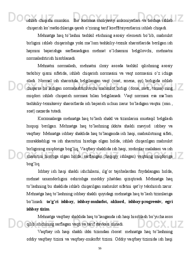 ishlab   chiqishi   mumkin.     B ir   korxona   moliyaviy   imkoniyatlari   va   boshqa   ishlab
chiqarish ko’rsatkichlariga qarab o’zining tarif koeffitsiyentlarini ishlab chiqadi.
Mehnatga   haq   to’lashni   tashkil   etishning   asosiy   elementi   bo’lib,   mahsulot
birligini ishlab chiqarishga yoki ma’lum tashkiliy-texnik sharoitlarida berilgan ish
h ajmini   bajarishga   sarflanadigan   mehnat   o’lchamini   belgilovchi,   mehnatni
normalashtirish hisoblanadi.
Mehnatni   normalash,   mehnatni   ilmiy   asosda   tashkil   qilishning   asosiy
tarkibiy   qismi   sifatida,   ishlab   chiqarish   normasini   va   vaqt   normasini   o’z   ichiga
oladi.   Normal   ish   sharoitida   belgilangan   vaqt   (soat,   smena,   oy)   birligida   ishlab
chiqarsa   bo’ladigan   normalashtiriluvchi   mahsulot   birligi   (dona,   metr,   tonna)   ning
miqdori   ishlab   chiqarish   normasi   bilan   belgilanadi.   Vaqt   normasi   esa   ma’lum
tashkiliy-texnikaviy sharoitlarda ish bajarish uchun zarur bo’ladigan vaqtni (min.,
soat) nazarda tutadi.
Korxonalarga   mehnatga   haq   to’lash   shakl   va   tizimlarini   mustaqil   belgilash
huquqi   berilgan.   Mehnatga   haq   to’lashning   ikkita   shakli   mavjud:   ishbay   va
vaqtbay. Mehnatga ishbay shaklida haq to’langanda ish haqi, mahsulotning sifati,
murakkabligi   va   ish   sharoitini   hisobga   olgan   holda,   ishlab   chiqarilgan   mahsulot
birligining miqdoriga bog’liq. Vaqtbay shaklida ish haqi, xodimlar malakasi va ish
sharoitini   hisobga   olgan   holda,   sarflangan   (haqiqiy   ishlagan)   vaqtning   miqdoriga
bog’liq.
Ishbay   ish   haqi   shakli   ishchilarni,   ilg’or   tajribalardan   foydalangan   holda,
mehnat   unumdorligini   oshirishga   moddiy   jihatdan   qiziqtiradi.   Mehnatga   haq
to’lashning bu shaklida ishlab chiqarilgan mahsulot sifatini qat’iy tekshirish zarur.
Mehnatga haq to’lashning ishbay shakli quyidagi mehnatga haq to’lash tizimlariga
bo’linadi:   to’g’ri   ishbay,   ishbay-mukofot,   akkord,   ishbay-progressiv,   egri
ishbay tizim .
Mehnatga vaqtbay shaklida haq to’langanda ish haqi hisoblash bo’yicha asos
qilib ishchining sarflagan vaqti va tarif stavkasi olinadi.
Vaqtbay   ish   haqi   shakli   ikki   tizimdan   iborat:   mehnatga   haq   to’lashning
oddiy vaqtbay tizimi va vaqtbay-mukofot tizimi. Oddiy vaqtbay tizimida ish haqi
16