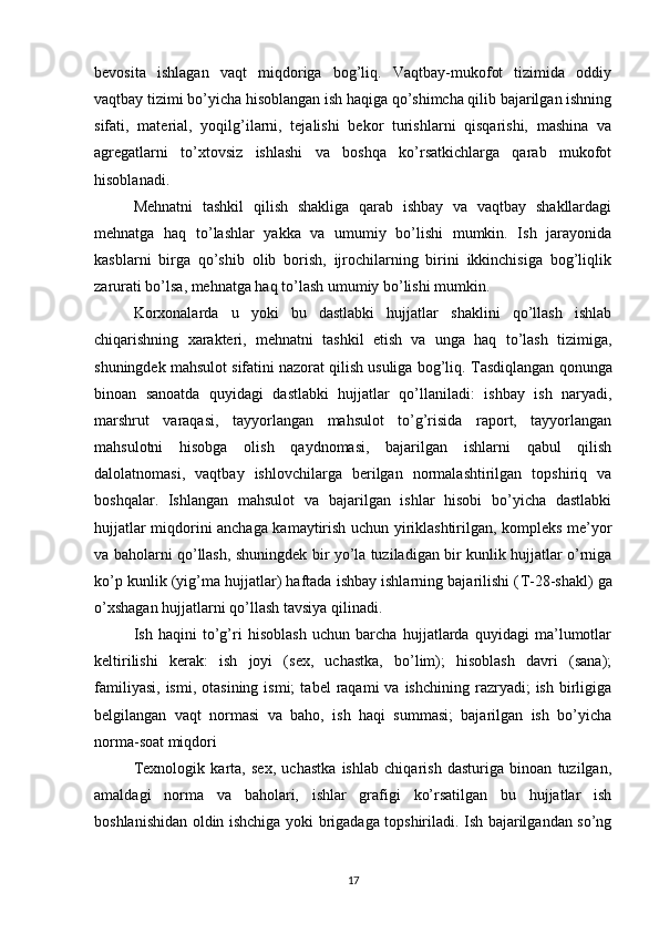 bevosita   ishlagan   vaqt   miqdoriga   bog’liq.   Vaqtbay-mukofot   tizimida   oddiy
vaqtbay tizimi bo’yicha hisoblangan ish haqiga qo’shimcha qilib bajarilgan ishning
sifati,   material,   yoqilg’ilarni,   tejalishi   bekor   turishlarni   qisqarishi,   mashina   va
agregatlarni   to’xtovsiz   ishlashi   va   boshqa   ko’rsatkichlarga   qarab   mukofot
hisoblanadi.
Mehnatni   tashkil   qilish   shakliga   qarab   ishbay   va   vaqtbay   shakllardagi
mehnatga   haq   to’lashlar   yakka   va   umumiy   bo’lishi   mumkin.   Ish   jarayonida
kasblarni   birga   qo’shib   olib   borish,   ijrochilarning   birini   ikkinchisiga   bog’liqlik
zarurati bo’lsa, mehnatga haq to’lash umumiy bo’lishi mumkin.
Korxonalarda   u   yoki   bu   dastlabki   hujjatlar   shaklini   qo’llash   ishlab
chiqarishning   xarakteri,   mehnatni   tashkil   etish   va   unga   haq   to’lash   tizimiga,
shuningdek mahsulot sifatini nazorat qilish usuliga bog’liq.  Т asdiqlangan qonunga
binoan   sanoatda   quyidagi   dastlabki   hujjatlar   qo’llaniladi:   ishbay   ish   naryadi,
marshrut   varaqasi,   tayyorlangan   mahsulot   to’g’risida   raport,   tayyorlangan
mahsulotni   hisobga   olish   qaydnomasi,   bajarilgan   ishlarni   qabul   qilish
dalolatnomasi,   vaqtbay   ishlovchilarga   berilgan   normalashtirilgan   topshiriq   va
boshqalar.   Ishlangan   mahsulot   va   bajarilgan   ishlar   hisobi   bo’yicha   dastlabki
hujjatlar miqdorini anchaga kamaytirish uchun yiriklashtirilgan, kompleks me’yor
va baholarni qo’llash, shuningdek bir yo’la tuziladigan bir kunlik hujjatlar o’rniga
ko’p kunlik (yig’ma hujjatlar) haftada ishbay ishlarning bajarilishi ( Т -28-shakl) ga
o’xshagan hujjatlarni qo’llash tavsiya qilinadi. 
Ish   haqini   to’g’ri   hisoblash   uchun   barcha   hujjatlarda   quyidagi   ma’lumotlar
keltirilishi   kerak:   ish   joyi   (sex,   uchastka,   bo’lim);   hisoblash   davri   (sana);
familiyasi,   ismi,  otasining  ismi;   tabel   raqami   va  ishchining  razryadi;   ish  birligiga
belgilangan   vaqt   normasi   va   baho,   ish   haqi   summasi;   bajarilgan   ish   bo’yicha
norma-soat miqdori 
Т exnologik   karta,   sex,   uchastka   ishlab   chiqarish   dasturiga   binoan   tuzilgan,
amaldagi   norma   va   baholari,   ishlar   grafigi   ko’rsatilgan   bu   hujjatlar   ish
boshlanishidan oldin ishchiga yoki brigadaga topshiriladi. Ish bajarilgandan so’ng
17 