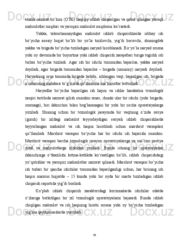 texnik nazorat bo’limi (O Т K) haqiqiy ishlab chiqarilgan va qabul qilingan yaroqli
mahsulotlar miqdori va yaroqsiz mahsulot miqdorini ko’rsatadi.
Yakka,   takrorlanmaydigan   mahsulot   ishlab   chiqarishlarida   ishbay   ish
bo’yicha   asosiy   hujjat   bo’lib   bir   yo’la   tuziluvchi,   yig’ib   boruvchi,   shuningdek
yakka va brigada bo’yicha tuziladigan naryad hisoblanadi. Bir yo’la naryad smena
yoki oy davomida bir buyurtma yoki ishlab chiqarish xarajatlari turiga tegishli ish
turlari   bo’yicha   tuziladi.   Agar   ish   bir   ishchi   tomonidan   bajarilsa,   yakka   naryad
deyiladi,   agar   brigada   tomonidan   bajarilsa   –   brigada   (umumiy)   naryadi   deyiladi.
Naryadning orqa tomonida brigada tarkibi, ishlangan vaqt, bajarilgan ish, brigada
a’zolarining malakasi to’g’risida qo’shimcha ma’lumotlar keltiriladi. 
Naryadlar   bo’yicha   bajarilgan   ish   hajmi   va   ishlar   harakatini   texnologik
zanjiri tartibida nazorat qilish mumkin emas, chunki ular bir ishchi (yoki brigada,
smenaga),   biri   ikkinchisi   bilan   bog’lanmagan   bir   yoki   bir   necha   operatsiyalarga
yoziladi.   Shuning   uchun   bir   texnologik   jarayonda   bir   vaqtning   o’zida   seriya
(guruh)   bir   xildagi   mahsulot   tayyorlaydigan   seriyali   ishlab   chiqarishlarda
tayyorlangan   mahsulot   va   ish   haqini   hisoblash   uchun   marshrut   varaqalari
qo’llaniladi.   Marshrut   varaqasi   bo’yicha   har   bir   ishchi   ish   bajarishi   mumkin.
Marshrut   varaqasi   barcha   texnologik   jarayon   operatsiyalariga   va   ma’lum   partiya
detal   va   mahsulotlarga   oldindan   yoziladi.   Bunda   ishning   bir   operatsiyadan
ikkinchisiga   o’tkazilishi   ketma-ketlikda   ko’rsatilgan   bo’lib,   ishlab   chiqarishdagi
yo’qotishlar  va yaroqsiz mahsulotlar  nazorat qilinadi. Marshrut  varaqasi  bo’yicha
ish   turlari   bir   qancha   ishchilar   tomonidan   bajarilganligi   uchun,   har   birining   ish
haqisi   maxsus   hujjatda   –   15   kunda   yoki   bir   oyda   bir   marta   tuziladigan   ishlab
chiqarish raportida yig’ib boriladi.
Ko’plab   ishlab   chiqarish   xarakteridagi   korxonalarda   ishchilar   odatda
o’zlariga   berkitilgan   bir   xil   texnologik   operatsiyalarni   bajaradi.   Bunda   ishlab
chiqilgan   mahsulot   va   ish   haqining   hisobi   smena   yoki   oy   bo’yicha   tuziladigan
yig’ma qaydnomaslarda yuritiladi.
18