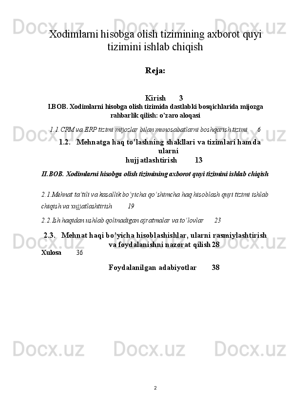Xodimlarni hisobga olish tizimining axborot quyi
tizimini ishlab chiqish
Reja:
Kirish 3
I.BOB. Xodimlarni hisobga olish tizimida  dastlabki bosqichlarida mijozga
rahbarlik qilish: o'zaro aloqasi
1.1. CRM va ERP tizimi mijozlar bilan munosabatlarni boshqarish tizimi 6
1.2. Mehnatga haq to’lashning shakllari va tizimlari hamda
ularni 
hujjatlashtirish 13
II.BOB. Xodimlarni hisobga olish tizimining axborot quyi tizimini ishlab chiqish
2.1. Mehnat ta’tili va kasallik bo’yicha qo’shimcha haq hisoblash quyi tizimi ishlab
chiqish va xujjatlashtirish 19
2.2. Ish haqidan ushlab qolinadigan ajratmalar va to’lovlar 23
2.3. Mehnat haqi bo’yicha hisoblashishlar, ularni rasmiylashtirish
va foydalanishni nazorat qilish 28
Xulosa 36
Foydalanilgan adabiyotlar  38
2