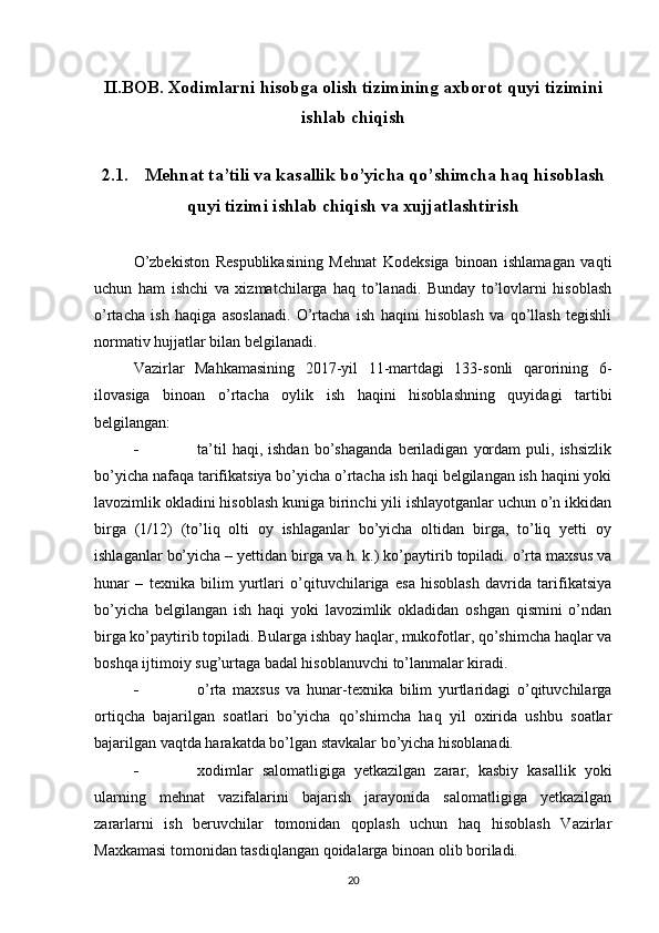 II.BOB. Xodimlarni hisobga olish tizimining axborot quyi tizimini
ishlab chiqish
2.1.  Mehnat ta’tili va kasallik bo’yicha qo’shimcha haq hisoblash
quyi tizimi ishlab chiqish va xujjatlashtirish
O’zbekiston   Respublikasining   Mehnat   Kodeksiga   binoan   ishlamagan   vaqti
uchun   ham   ishchi   va   xizmatchilarga   haq   to’lanadi.   Bunday   to’lovlarni   hisoblash
o’rtacha   ish   haqiga   asoslanadi.   O’rtacha   ish   haqini   hisoblash   va   qo’llash   tegishli
normativ hujjatlar bilan belgilanadi.
Vazirlar   Mahkamasining   2017-yil   11-martdagi   133-sonli   qarorining   6-
ilovasiga   binoan   o’rtacha   oylik   ish   haqini   hisoblashning   quyidagi   tartibi
belgilangan:
 ta’til   haqi,  ishdan   bo’shaganda   beriladigan   yordam   puli,  ishsizlik
bo’yicha nafaqa tarifikatsiya bo’yicha o’rtacha ish haqi belgilangan ish haqini yoki
lavozimlik okladini hisoblash kuniga birinchi yili ishlayotganlar uchun o’n ikkidan
birga   (1/12)   (to’liq   olti   oy   ishlaganlar   bo’yicha   oltidan   birga,   to’liq   yetti   oy
ishlaganlar bo’yicha – yettidan birga va h. k.) ko’paytirib topiladi. o’rta maxsus va
hunar   –   texnika   bilim   yurtlari   o’qituvchilariga   esa   hisoblash   davrida   tarifikatsiya
bo’yicha   belgilangan   ish   haqi   yoki   lavozimlik   okladidan   oshgan   qismini   o’ndan
birga ko’paytirib topiladi. Bularga ishbay haqlar, mukofotlar, qo’shimcha haqlar va
boshqa ijtimoiy sug’urtaga badal hisoblanuvchi to’lanmalar kiradi.
 o’rta   maxsus   va   hunar-texnika   bilim   yurtlaridagi   o’qituvchilarga
ortiqcha   bajarilgan   soatlari   bo’yicha   qo’shimcha   haq   yil   oxirida   ushbu   soatlar
bajarilgan vaqtda harakatda bo’lgan stavkalar bo’yicha hisoblanadi.
 xodimlar   salomatligiga   yetkazilgan   zarar,   kasbiy   kasallik   yoki
ularning   mehnat   vazifalarini   bajarish   jarayonida   salomatligiga   yetkazilgan
zararlarni   ish   beruvchilar   tomonidan   qoplash   uchun   haq   hisoblash   Vazirlar
Maxkamasi tomonidan tasdiqlangan qoidalarga binoan olib boriladi.
20 