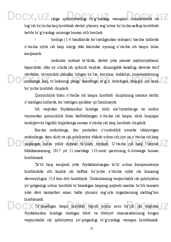  ishga   qobiliyatsizligi   to’g’risidagi   varaqalar,   homiladorlik   va
tug’ish bo’yicha haq hisoblash davlat ijtimoiy sug’urtasi bo’yicha nafaqa hisoblash
tartibi to’g’risidagi nizomga binoan olib boriladi.
 boshqa   (1-4   bandlarida   ko’rsatilgandan   tashqari)   barcha   hollarda
o’rtacha   oylik   ish   haqi   oxirgi   ikki   kalendar   oyining   o’rtacha   ish   haqisi   bilan
aniqlanadi.
 xodimlar   mehnat   ta’tilida,   davlat   yoki   jamoat   majburiyatlarini
bajarishda,   ikki   oy   ichida   ish   qidirish   vaqtida,   shuningdek   kasalligi   davrida   tarif
stavkalar,   lavozimlik   okladlar   oshgan   bo’lsa,   korxona,   tashkilot,   muassasalarning
mehnatga   haq   to’lashning   yangi   sharoitiga   to’g’ri   keladigan   haqiqiy   ish   kuni
bo’yicha hisoblab chiqiladi.
Qonunchilik   bilan   o’rtacha   ish   haqini   hisoblab   chiqishning   maxsus   tartibi
o’rnatilgan hollarda, ko’rsatilgan qoidalar qo’llanilmaydi.
Ish   vaqtidan   foydalanishni   hisobga   olish   ma’lumotlariga   va   xodim
tomonidan   qonunchilik   bilan   kafolatlangan   o’rtacha   ish   haqini   olish   huquqini
tasdiqlovchi tegishli hujjatlariga asosan o’rtacha ish haqi hisoblab chiqiladi.
Barcha   xodimlarga,   shu   jumladan   o’rindoshlik   asosida   ishlayotgan
xodimlarga, dam olish va ish qobiliyatini tiklash uchun ish joyi va o’rtacha ish haqi
saqlangan   holda   yillik   mehnat   ta’tillari   beriladi.   O’rtacha   ish   haqi   Vazirlar
Mahkamasining   2017   yil   11-martdagi   133-sonli   qarorining   6-ilovasiga   binoan
hisoblanadi.
Т a’til   haqi   aniqlash   yoki   foydalanilmagan   ta’til   uchun   kompensatsiya
hisoblashda   olti   kunlik   ish   haftasi   bo’yicha   o’rtacha   oylik   ish   kunining
davomiyligini 25,4 kun deb hisoblaydi.  Х odimlarning vaqtinchalik ish qobiliyatini
yo’qotganligi uchun hisoblab to’lanadigan haqning qoplash manbai bo’lib tannarx
yoki   davr   xarajatlari   emas,   balki   ijtimoiy   sug’urta   organlarining   mablag’lari
hisoblanadi.
Т o’lanadigan   haqni   hisoblab   topish   uchun   asos   bo’lib   ish   vaqtidan
foydalanishni   hisobga   oladigan   tabel   va   tibbiyot   muassasalarining   bergan
vaqtinchalik   ish   qobiliyatini   yo’qotganligi   to’g’risidagi   varaqasi   hisoblanadi.
21