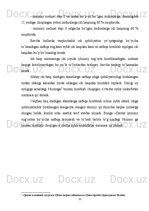 - umumiy mehnat staji 8 va undan ko’p yil bo’lgan xodimlarga, shuningdek
21 yoshga chiqmagan yetim xodimlarga ish haqining 80 % miqdorida;
-   umumiy   mehnat   staji   8   yilgacha   bo’lgan   xodimlarga   ish   haqining   60   %
miqdorida.
Barcha   hollarda   vaqtinchalik   ish   qobiliyatini   yo’qotganligi   bo’yicha
to’lanadigan nafaqa eng kam oylik ish haqidan kam va nafaqa hisoblab topilgan ish
haqidan ko’p bo’lmasligi kerak.
Ish   haqi   summasiga   ish   joyida   ijtimoiy   sug’urta   hisoblanadigan,   mehnat
haqiga   kiritilmaydigan   bir   yo’la   to’lovlardan   tashqari,   barcha   turdagi   to’lanmalar
kiradi.
Ishbay ish haqi oladigan shaxslarga nafaqa ishga qobiliyatsizligi boshlangan
oydan   oldingi   kalendar   oyida   ishlagan   ish   haqidan   hisoblab   topiladi.   Oxirgi   oy
oyligiga  amaldagi   Nizomga 2
  binoan   hisoblab   chiqilgan  o’rtacha   oylik   mukofotlar
summasi qo’shiladi.
Vaqtbay haq oladigan shaxslarga nafaqa hisoblash uchun oylik oklad, ishga
qobiliyatsizlik   boshlangan   kungacha   olingan   doimiy   qo’shimcha   haqlar   inobatga
olingan   holda,   kunlik   yoki   soatlik   tarif   stavka   olinadi.   Bunga   «Davlat   ijtimoiy
sug’urtasi   bo’yicha   nafaqa   tayinlash   va   to’lash   tartibi   to’g’risidagi   Nizom»   ga
binoan hisoblab chiqilgan o’rtacha oylik mukofotlar summasi qo’shiladi.
2
 «Давлат ижтимоий суғуртаси бўйича нафақа тайинлаш ва тўлаш тартиби тўғрисида»ги Низоми
23 