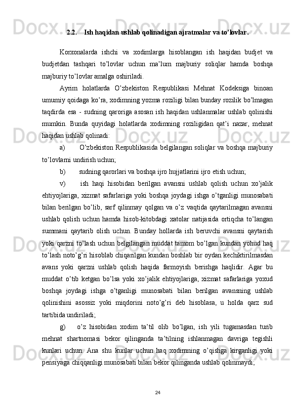 2.2. Ish haqidan ushlab qolinadigan ajratmalar va to’lovlar.
Korxonalarda   ishchi   va   xodimlarga   hisoblangan   ish   haqidan   budjet   va
budjetdan   tashqari   to’lovlar   uchun   ma’lum   majburiy   soliqlar   hamda   boshqa
majburiy to’lovlar amalga oshiriladi.
Ayrim   holatlarda   O’zbekiston   Respublikasi   Mehnat   Kodeksiga   binoan
umumiy qoidaga ko’ra, xodimning yozma roziligi bilan bunday rozilik bo’lmagan
taqdirda   esa   -   sudning   qaroriga   asosan   ish   haqidan   ushlanmalar   ushlab   qolinishi
mumkin.   Bunda   quyidagi   holatlarda   xodimning   roziligidan   qat’i   nazar,   mehnat
haqidan ushlab qolinadi:
a)   O’zbekiston Respublikasida belgilangan soliqlar va boshqa majburiy
to’lovlarni undirish uchun;
b)  sudning qarorlari va boshqa ijro hujjatlarini ijro etish uchun;
v)   ish   haqi   hisobidan   berilgan   avansni   ushlab   qolish   uchun   xo’jalik
ehtiyojlariga,   xizmat   safarlariga   yoki   boshqa   joydagi   ishga   o’tganligi   munosabati
bilan   berilgan   bo’lib,   sarf   qilinmay   qolgan   va   o’z   vaqtida   qaytarilmagan   avansni
ushlab   qolish   uchun   hamda   hisob-kitobdagi   xatolar   natijasida   ortiqcha   to’langan
summani   qaytarib   olish   uchun.   Bunday   hollarda   ish   beruvchi   avansni   qaytarish
yoki   qarzni   to’lash   uchun  belgilangan  muddat  tamom   bo’lgan   kundan  yohud  haq
to’lash noto’g’ri hisoblab chiqarilgan kundan boshlab bir oydan kechiktirilmasdan
avans   yoki   qarzni   ushlab   qolish   haqida   farmoyish   berishga   haqlidir.   Agar   bu
muddat   o’tib   ketgan   bo’lsa   yoki   xo’jalik   ehtiyojlariga,   xizmat   safarlariga   yoxud
boshqa   joydagi   ishga   o’tganligi   munosabati   bilan   berilgan   avansning   ushlab
qolinishini   asossiz   yoki   miqdorini   noto’g’ri   deb   hisoblasa,   u   holda   qarz   sud
tartibida undiriladi;
g)  o’z   hisobidan   xodim   ta’til   olib   bo’lgan,   ish   yili   tugamasdan   turib
mehnat   shartnomasi   bekor   qilinganda   ta’tilning   ishlanmagan   davriga   tegishli
kunlari   uchun.   Ana   shu   kunlar   uchun   haq   xodimning   o’qishga   kirganligi   yoki
pensiyaga chiqqanligi munosabati bilan bekor qilinganda ushlab qolinmaydi;
24 