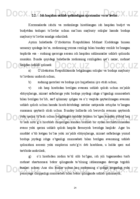 2.2. Ish haqidan ushlab qolinadigan ajratmalar va to’lovlar.
Korxonalarda   ishchi   va   xodimlarga   hisoblangan   ish   haqidan   budjet   va
budjetdan   tashqari   to’lovlar   uchun   ma’lum   majburiy   soliqlar   hamda   boshqa
majburiy to’lovlar amalga oshiriladi.
Ayrim   holatlarda   O’zbekiston   Respublikasi   Mehnat   Kodeksiga   binoan
umumiy qoidaga ko’ra, xodimning yozma roziligi bilan bunday rozilik bo’lmagan
taqdirda   esa   -   sudning   qaroriga   asosan   ish   haqidan   ushlanmalar   ushlab   qolinishi
mumkin.   Bunda   quyidagi   holatlarda   xodimning   roziligidan   qat’i   nazar,   mehnat
haqidan ushlab qolinadi:
a)   O’zbekiston Respublikasida belgilangan soliqlar va boshqa majburiy
to’lovlarni undirish uchun;
b)  sudning qarorlari va boshqa ijro hujjatlarini ijro etish uchun;
v)   ish   haqi   hisobidan   berilgan   avansni   ushlab   qolish   uchun   xo’jalik
ehtiyojlariga,   xizmat   safarlariga   yoki   boshqa   joydagi   ishga   o’tganligi   munosabati
bilan   berilgan   bo’lib,   sarf   qilinmay   qolgan   va   o’z   vaqtida   qaytarilmagan   avansni
ushlab   qolish   uchun   hamda   hisob-kitobdagi   xatolar   natijasida   ortiqcha   to’langan
summani   qaytarib   olish   uchun.   Bunday   hollarda   ish   beruvchi   avansni   qaytarish
yoki   qarzni   to’lash   uchun  belgilangan  muddat  tamom   bo’lgan   kundan  yohud  haq
to’lash noto’g’ri hisoblab chiqarilgan kundan boshlab bir oydan kechiktirilmasdan
avans   yoki   qarzni   ushlab   qolish   haqida   farmoyish   berishga   haqlidir.   Agar   bu
muddat   o’tib   ketgan   bo’lsa   yoki   xo’jalik   ehtiyojlariga,   xizmat   safarlariga   yoxud
boshqa   joydagi   ishga   o’tganligi   munosabati   bilan   berilgan   avansning   ushlab
qolinishini   asossiz   yoki   miqdorini   noto’g’ri   deb   hisoblasa,   u   holda   qarz   sud
tartibida undiriladi;
g)  o’z   hisobidan   xodim   ta’til   olib   bo’lgan,   ish   yili   tugamasdan   turib
mehnat   shartnomasi   bekor   qilinganda   ta’tilning   ishlanmagan   davriga   tegishli
kunlari   uchun.   Ana   shu   kunlar   uchun   haq   xodimning   o’qishga   kirganligi   yoki
pensiyaga chiqqanligi munosabati bilan bekor qilinganda ushlab qolinmaydi;
24