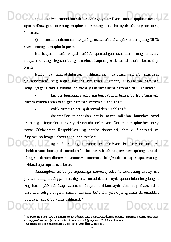 d)   xodim tomonidan ish beruvchiga yetkazilgan zararni qoplash uchun,
agar   yetkazilgan   zararning   miqdori   xodimning   o’rtacha   oylik   ish   haqidan   ortiq
bo’lmasa;
e) mehnat intizomini buzganligi uchun o’rtacha oylik ish haqining 20 %
idan oshmagan miqdorda jarima.
Ish   haqini   to’lash   vaqtida   ushlab   qolinadigan   ushlanmalarning   umumiy
miqdori   xodimga  tegishli   bo’lgan  mehnat   haqining ellik  foizidan  ortib  ketmasligi
kerak.
Ishchi   va   xizmatchilardan   ushlanadigan   daromad   solig’i   amaldagi
yo’riqnomada 3
  belgilangan   tartibda   ushlanadi.   Jismoniy   shaxslardan   daromad
solig’i yagona shkala stavkasi bo’yicha yillik jamg’arma daromadidan ushlanadi:
 har   bir  fuqaroning  soliq   majburiyatining  bazasi   bo’lib  o’tgan  yili
barcha manbalardan yig’ilgan daromad summasi hisoblanadi;
 oylik daromad oraliq daromad deb hisoblanadi;
 daromadlar   miqdoridan   qat’iy   nazar   soliqdan   butunlay   ozod
qilinadigan fuqarolar kategoriyasi nazarda tutilmagan. Daromad miqdoridan qat’iy
nazar   O’zbekiston   Respublikasining   barcha   fuqorolari,   chet   el   fuqarolari   va
fuqarosi bo’lmagan shaxslar soliqqa tortiladi;
 agar   fuqoroning   korxonasidan   oladigan   ish   haqidan   tashqari
chetdan yana boshqa daromadlari bo’lsa, har yili ish haqisini ham qo’shgan holda
olingan   daromadlarining   umumiy   summasi   to’g’risida   soliq   inspeksiyasiga
deklaratsiya topshirishi kerak.
Shuningdek,   ushbu   yo’riqnomaga   muvofiq   soliq   to’lovchining   asosiy   ish
joyidan olingan soliqqa tortiladigan daromadidan har oyda qonun bilan belgilangan
eng   kam   oylik   ish   haqi   summasi   chiqarib   tashlanmaydi.   Jismoniy   shaxslardan
daromad   solig’i   yagona   shkala   stavkasi   bo’yicha   yillik   jamg’arma   daromaddan
quyidagi jadval bo’yicha ushlanadi. 4
3
 Ўз Р молия вазирлиги ва Давлат солиқ қўмитасининг «Жисмоний шахсларнинг даромадларидан бюджетга
солиқ ҳисоблаш ва тўлаш тартиби тўғрисида» ги йўриқнома.  2012 йил 14   январ
4
 Солиқ ва божхона хабарлари. 50-сон (646) 2016 йил 12 декабрь
25 