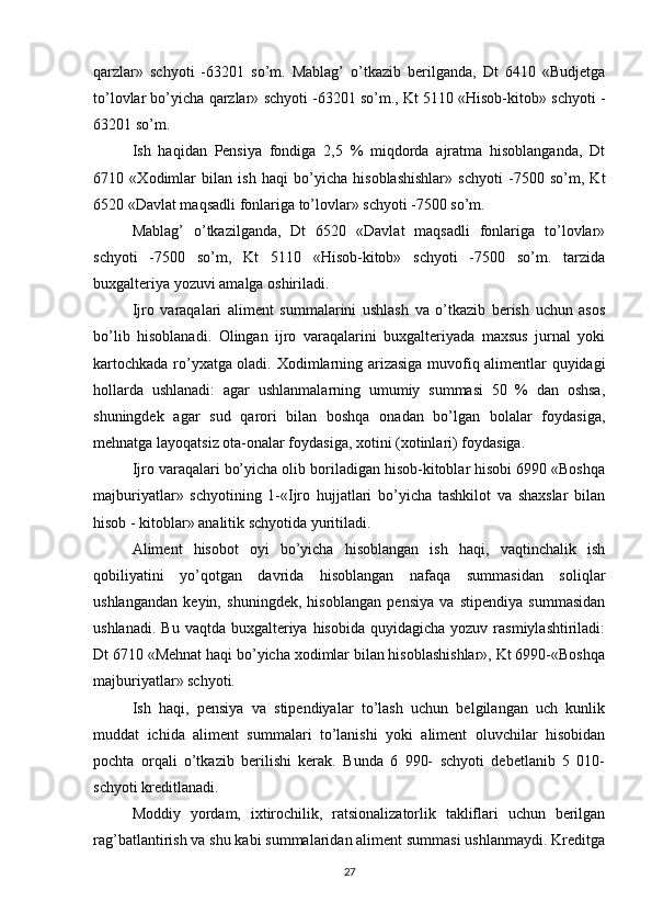 qarzlar»   schyoti   -63201   so’m.   Mablag’   o’tkazib   berilganda,   Dt   6410   «Budjetga
to’lovlar bo’yicha qarzlar» schyoti -63201 so’m., Kt 5110 «Hisob-kitob» schyoti -
63201 so’m.
Ish   haqidan   Pensiya   fondiga   2,5   %   miqdorda   ajratma   hisoblanganda,   Dt
6710   « Х odimlar   bilan   ish   haqi   bo’yicha   hisoblashishlar»   schyoti   -7500   so’m,   Kt
6520 «Davlat maqsadli fonlariga to’lovlar» schyoti -7500 so’m.
Mablag’   o’tkazilganda,   Dt   6520   «Davlat   maqsadli   fonlariga   to’lovlar»
schyoti   -7500   so’m,   Kt   5110   «Hisob-kitob»   schyoti   -7500   so’m.   tarzida
buxgalteriya yozuvi amalga oshiriladi.
Ijro   varaqalari   aliment   summalarini   ushlash   va   o’tkazib   berish   uchun   asos
bo’lib   hisoblanadi.   Olingan   ijro   varaqalarini   buxgalteriyada   maxsus   jurnal   yoki
kartochkada ro’yxatga oladi.   Х odimlarning arizasiga muvofiq alimentlar quyidagi
hollarda   ushlanadi:   agar   ushlanmalarning   umumiy   summasi   50   %   dan   oshsa,
shuningdek   agar   sud   qarori   bilan   boshqa   onadan   bo’lgan   bolalar   foydasiga,
mehnatga layoqatsiz ota-onalar foydasiga, xotini (xotinlari) foydasiga.
Ijro varaqalari bo’yicha olib boriladigan hisob-kitoblar hisobi 6990 «Boshqa
majburiyatlar»   schyotining   1-«Ijro   hujjatlari   bo’yicha   tashkilot   va   shaxslar   bilan
hisob - kitoblar» analitik schyotida yuritiladi.
Aliment   hisobot   oyi   bo’yicha   hisoblangan   ish   haqi,   vaqtinchalik   ish
qobiliyatini   yo’qotgan   davrida   hisoblangan   nafaqa   summasidan   soliqlar
ushlangandan   keyin,   shuningdek,   hisoblangan   pensiya   va   stipendiya   summasidan
ushlanadi.  Bu  vaqtda  buxgalteriya  hisobida  quyidagicha  yozuv rasmiylashtiriladi:
Dt 6710 «Mehnat haqi bo’yicha xodimlar bilan hisoblashishlar», Kt 6990-«Boshqa
majburiyatlar» schyoti.
Ish   haqi,   pensiya   va   stipendiyalar   to’lash   uchun   belgilangan   uch   kunlik
muddat   ichida   aliment   summalari   to’lanishi   yoki   aliment   oluvchilar   hisobidan
pochta   orqali   o’tkazib   berilishi   kerak.   Bunda   6   990-   schyoti   debetlanib   5   010-
schyoti kreditlanadi.
Moddiy   yordam,   ixtirochilik,   ratsionalizatorlik   takliflari   uchun   berilgan
rag’batlantirish va shu kabi summalaridan aliment summasi ushlanmaydi. Kreditga
27