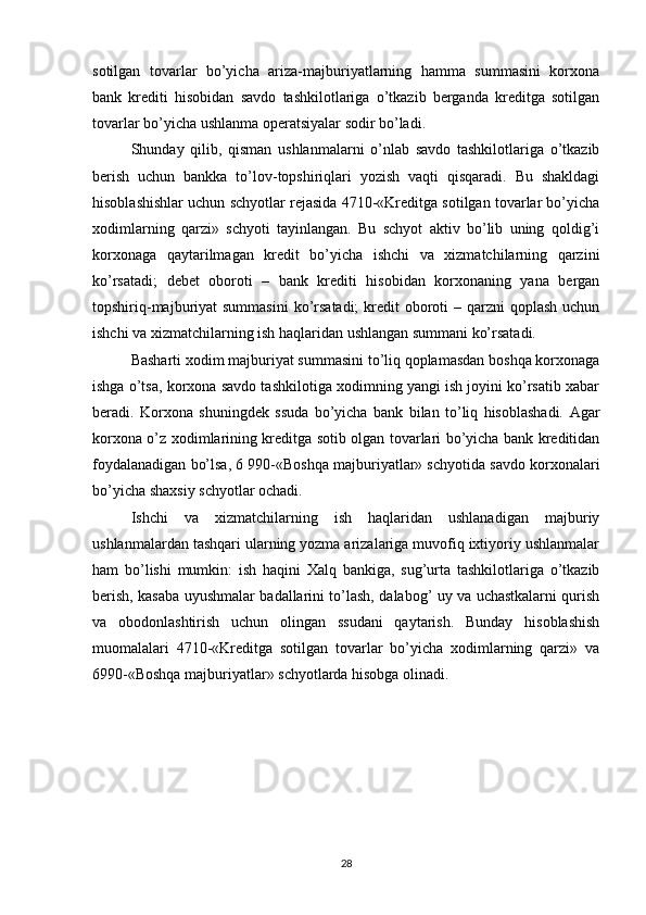 sotilgan   tovarlar   bo’yicha   ariza-majburiyatlarning   hamma   summasini   korxona
bank   krediti   hisobidan   savdo   tashkilotlariga   o’tkazib   berganda   kreditga   sotilgan
tovarlar bo’yicha ushlanma operatsiyalar sodir bo’ladi.
Shunday   qilib,   qisman   ushlanmalarni   o’nlab   savdo   tashkilotlariga   o’tkazib
berish   uchun   bankka   to’lov-topshiriqlari   yozish   vaqti   qisqaradi.   Bu   shakldagi
hisoblashishlar uchun schyotlar rejasida 4710-«Kreditga sotilgan tovarlar bo’yicha
xodimlarning   qarzi»   schyoti   tayinlangan.   Bu   schyot   aktiv   bo’lib   uning   qoldig’i
korxonaga   qaytarilmagan   kredit   bo’yicha   ishchi   va   xizmatchilarning   qarzini
ko’rsatadi;   debet   oboroti   –   bank   krediti   hisobidan   korxonaning   yana   bergan
topshiriq-majburiyat  summasini  ko’rsatadi;  kredit  oboroti  – qarzni  qoplash  uchun
ishchi va xizmatchilarning ish haqlaridan ushlangan summani ko’rsatadi.
Basharti xodim majburiyat summasini to’liq qoplamasdan boshqa korxonaga
ishga o’tsa, korxona savdo tashkilotiga xodimning yangi ish joyini ko’rsatib xabar
beradi.   Korxona   shuningdek   ssuda   bo’yicha   bank   bilan   to’liq   hisoblashadi.   Agar
korxona o’z xodimlarining kreditga sotib olgan tovarlari bo’yicha bank kreditidan
foydalanadigan bo’lsa, 6 990-«Boshqa majburiyatlar» schyotida savdo korxonalari
bo’yicha shaxsiy schyotlar ochadi.
Ishchi   va   xizmatchilarning   ish   haqlaridan   ushlanadigan   majburiy
ushlanmalardan tashqari ularning yozma arizalariga muvofiq ixtiyoriy ushlanmalar
ham   bo’lishi   mumkin:   ish   haqini   Х alq   bankiga,   sug’urta   tashkilotlariga   o’tkazib
berish, kasaba uyushmalar badallarini to’lash, dalabog’ uy va uchastkalarni qurish
va   obodonlashtirish   uchun   olingan   ssudani   qaytarish.   Bunday   hisoblashish
muomalalari   4710-«Kreditga   sotilgan   tovarlar   bo’yicha   xodimlarning   qarzi»   va
6990-«Boshqa majburiyatlar» schyotlarda hisobga olinadi.
28