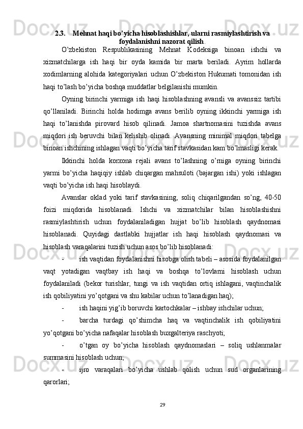 2.3. Mehnat haqi bo’yicha hisoblashishlar, ularni rasmiylashtirish va
foydalanishni nazorat qilish .
O’zbekiston   Respublikasining   Mehnat   Kodeksiga   binoan   ishchi   va
xizmatchilarga   ish   haqi   bir   oyda   kamida   bir   marta   beriladi.   Ayrim   hollarda
xodimlarning   alohida   kategoriyalari   uchun   O’zbekiston   Hukumati   tomonidan   ish
haqi to’lash bo’yicha boshqa muddatlar belgilanishi mumkin.
Oyning   birinchi   yarmiga   ish   haqi   hisoblashning   avansli   va   avanssiz   tartibi
qo’llaniladi.   Birinchi   holda   hodimga   avans   berilib   oyning   ikkinchi   yarmiga   ish
haqi   to’lanishda   pirovard   hisob   qilinadi.   Jamoa   shartnomasini   tuzishda   avans
miqdori   ish   beruvchi   bilan   kelishib   olinadi.   Avansning   minimal   miqdori   tabelga
binoan ishchining ishlagan vaqti bo’yicha tarif stavkasidan kam bo’lmasligi kerak.
Ikkinchi   holda   korxona   rejali   avans   to’lashning   o’rniga   oyning   birinchi
yarmi   bo’yicha   haqiqiy   ishlab   chiqargan   mahsuloti   (bajargan   ishi)   yoki   ishlagan
vaqti bo’yicha ish haqi hisoblaydi.
Avanslar   oklad   yoki   tarif   stavkasining,   soliq   chiqarilgandan   so’ng,   40-50
foizi   miqdorida   hisoblanadi.   Ishchi   va   xizmatchilar   bilan   hisoblashishni
rasmiylashtirish   uchun   foydalaniladigan   hujjat   bo’lib   hisoblash   qaydnomasi
hisoblanadi.   Quyidagi   dastlabki   hujjatlar   ish   haqi   hisoblash   qaydnomasi   va
hisoblash varaqalarini tuzish uchun asos bo’lib hisoblanadi:
- ish vaqtidan foydalanishni hisobga olish tabeli – asosida foydalanilgan
vaqt   yotadigan   vaqtbay   ish   haqi   va   boshqa   to’lovlarni   hisoblash   uchun
foydalaniladi   (bekor   turishlar,   tungi   va   ish   vaqtidan   ortiq   ishlagani,   vaqtinchalik
ish qobiliyatini yo’qotgani va shu kabilar uchun to’lanadigan haq);
- ish haqini yig’ib boruvchi kartochkalar – ishbay ishchilar uchun;
- barcha   turdagi   qo’shimcha   haq   va   vaqtinchalik   ish   qobiliyatini
yo’qotgani bo’yicha nafaqalar hisoblash buxgalteriya raschyoti;
- o’tgan   oy   bo’yicha   hisoblash   qaydnomaslari   –   soliq   ushlanmalar
summasini hisoblash uchun;
- ijro   varaqalari   bo’yicha   ushlab   qolish   uchun   sud   organlarining
qarorlari;
29