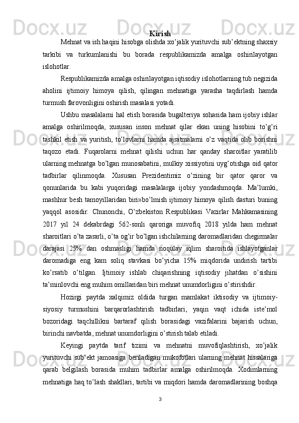 Kirish
Mehnat va ish haqini hisobga olishda xo’jalik yurituvchi sub’ektning shaxsiy
tarkibi   va   turkumlanishi   bu   borada   respublikamizda   amalga   oshirilayotgan
islohotlar.
Respublikamizda amalga oshirilayotgan iqtisodiy islohotlarning tub negizida
aholini   ijtimoiy   himoya   qilish,   qilingan   mehnatiga   yarasha   taqdirlash   hamda
turmush farovonligini oshirish masalasi yotadi.
Ushbu masalalarni hal etish borasida bugalteriya sohasida ham ijobiy ishlar
amalga   oshirilmoqda,   xususan   inson   mehnat   qilar   ekan   uning   hisobini   to’g’ri
tashkil   etish   va   yuritish,   to’lovlarni   hamda   ajratmalarni   o’z   vaqtida   olib   borishni
taqozo   etadi.   Fuqarolarni   mehnat   qilishi   uchun   har   qanday   sharoitlar   yaratilib
ularning mehnatga bo’lgan munosabatini, mulkiy xissiyotini uyg’otishga oid qator
tadbirlar   qilinmoqda.   Xususan   Prezidentimiz   o’zining   bir   qator   qaror   va
qonunlarida   bu   kabi   yuqoridagi   masalalarga   ijobiy   yondashmoqda.   Ma’lumki,
mashhur   besh   tamoyillaridan   biri»bo’lmish   ijtimoiy   himoya   qilish   dasturi   buning
yaqqol   asosidir.   Chunonchi,   O’zbekiston   Respublikasi   Vazirlar   Mahkamasining
2017   yil   24   dekabrdagi   562-sonli   qaroriga   muvofiq   2018   yilda   ham   mehnat
sharoitlari o’ta zararli, o’ta og’ir bo’lgan ishchilarning daromadlaridan chegirmalar
darajasi   25%   dan   oshmasligi   hamda   noqulay   iqlim   sharoitida   ishlayotganlar
daromadiga   eng   kam   soliq   stavkasi   bo’yicha   15%   miqdorida   undirish   tartibi
ko’rsatib   o’tilgan.   Ijtimoiy   ishlab   chiqarishning   iqtisodiy   jihatdan   o’sishini
ta’minlovchi eng muhim omillaridan biri mehnat unumdorligini o’stirishdir.
Hozirgi   paytda   xalqimiz   oldida   turgan   mamlakat   iktisodiy   va   ijtimoiy-
siyosiy   turmushini   barqarorlashtirish   tadbirlari,   yaqin   vaqt   ichida   iste’mol
bozoridagi   taqchillikni   bartaraf   qilish   borasidagi   vazifalarini   bajarish   uchun,
birinchi navbatda, mehnat unumdorligini o’stirish talab etiladi.
Keyingi   paytda   tarif   tizimi   va   mehnatni   muvofiqlashtirish,   xo’jalik
yurituvchi   sub’ekt   jamoasiga   beriladigan   mukofotlari   ularning   mehnat   hissalariga
qarab   belgilash   borasida   muhim   tadbirlar   amalga   oshirilmoqda.   Xodimlarning
mehnatiga haq to’lash shakllari, tartibi va miqdori hamda daromadlarining boshqa
3 