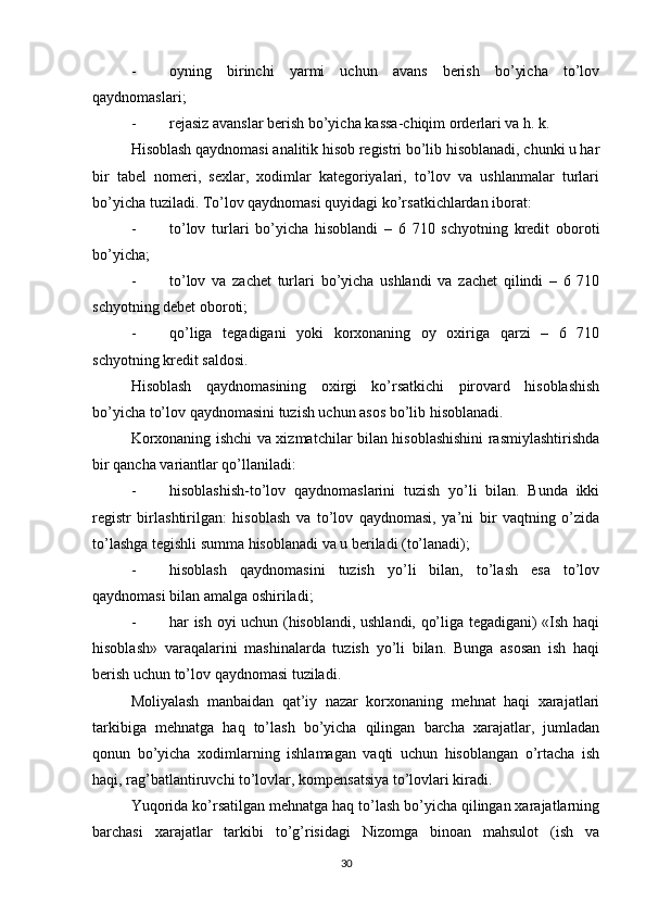 - oyning   birinchi   yarmi   uchun   avans   berish   bo’yicha   to’lov
qaydnomaslari;
- rejasiz avanslar berish bo’yicha kassa-chiqim orderlari va h. k.
Hisoblash qaydnomasi analitik hisob registri bo’lib hisoblanadi, chunki u har
bir   tabel   nomeri,   sexlar,   xodimlar   kategoriyalari,   to’lov   va   ushlanmalar   turlari
bo’yicha tuziladi.  Т o’lov qaydnomasi quyidagi ko’rsatkichlardan iborat:
- to’lov   turlari   bo’yicha   hisoblandi   –   6   710   schyotning   kredit   oboroti
bo’yicha;
- to’lov   va   zachet   turlari   bo’yicha   ushlandi   va   zachet   qilindi   –   6   710
schyotning debet oboroti;
- qo’liga   tegadigani   yoki   korxonaning   oy   oxiriga   qarzi   –   6   710
schyotning kredit saldosi.
Hisoblash   qaydnomasining   oxirgi   ko’rsatkichi   pirovard   hisoblashish
bo’yicha to’lov qaydnomasini tuzish uchun asos bo’lib hisoblanadi.
Korxonaning ishchi va xizmatchilar bilan hisoblashishini rasmiylashtirishda
bir qancha variantlar qo’llaniladi:
- hisoblashish-to’lov   qaydnomaslarini   tuzish   yo’li   bilan.   Bunda   ikki
registr   birlashtirilgan:   hisoblash   va   to’lov   qaydnomasi,   ya’ni   bir   vaqtning   o’zida
to’lashga tegishli summa hisoblanadi va u beriladi (to’lanadi);
- hisoblash   qaydnomasini   tuzish   yo’li   bilan,   to’lash   esa   to’lov
qaydnomasi bilan amalga oshiriladi;
- har ish oyi uchun (hisoblandi, ushlandi, qo’liga tegadigani) «Ish haqi
hisoblash»   varaqalarini   mashinalarda   tuzish   yo’li   bilan.   Bunga   asosan   ish   haqi
berish uchun to’lov qaydnomasi tuziladi.
Moliyalash   manbaidan   qat’iy   nazar   korxonaning   mehnat   haqi   xarajatlari
tarkibiga   mehnatga   haq   to’lash   bo’yicha   qilingan   barcha   xarajatlar,   jumladan
qonun   bo’yicha   xodimlarning   ishlamagan   vaqti   uchun   hisoblangan   o’rtacha   ish
haqi, rag’batlantiruvchi to’lovlar, kompensatsiya to’lovlari kiradi.
Yuqorida ko’rsatilgan mehnatga haq to’lash bo’yicha qilingan xarajatlarning
barchasi   xarajatlar   tarkibi   to’g’risidagi   Nizomga   binoan   mahsulot   (ish   va
30
