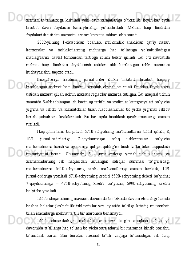 xizmat)lar   tannarxiga   kiritiladi   yoki   davr   xarajatlariga   o’tkazilib,   keyin   har   oyda
hisobot   davri   foydasini   kamaytirishga   yo’naltiriladi.   Mehnat   haqi   fondidan
foydalanish ustidan nazoratni asosan korxona rahbari olib boradi.
2022-yilning   1-oktabridan   boshlab,   mulkchilik   shaklidan   qat’iy   nazar,
korxonalar   va   tashkilotlarning   mehnatga   haq   to’lashga   yo’naltiriladigan
mablag’larini   davlat   tomonidan   tartibga   solish   bekor   qilindi.   Bu   o’z   navbatida
mehnat   haqi   fondidan   foydalanish   ustidan   olib   boriladigan   ichki   nazoratni
kuchaytirishni taqozo etadi.
Buxgalteriya   hisobining   jurnal-order   shakli   tarkibida   hisobot,   haqiqiy
hisoblangan   mehnat   haqi   fondini   hisoblab   chiqish   va   rejali   fonddan   foydalanish
ustidan nazorat qilish uchun maxsus registrlar nazarda tutilgan. Bu maqsad uchun
sanoatda 5-«Hisoblangan ish haqining tarkibi va xodimlar kategoriyalari bo’yicha
yig’ma   va   ishchi   va   xizmatchilar   bilan   hisoblashishlar   bo’yicha   yig’ma»   ishlov
berish   jadvalidan   foydalaniladi.   Bu   har   oyda   hisoblash   qaydnomaslariga   asosan
tuziladi. 
Haqiqatan   ham   bu   jadval   6710-schyotning   ma’lumotlarini   tahlil   qilish,   8,
10/1   jurnal-orderlariga,   7-qaydnomasga   soliq   ushlanmalari   bo’yicha
ma’lumotnoma tuzish va oy oxiriga qolgan qoldig’ini bosh daftar bilan taqqoslash
imkoniyatini   beradi.   Chunonchi,   8   -   jurnal-orderga   yozish   uchun   ishchi   va
xizmatchilarning   ish   haqlaridan   ushlangan   soliqlar   summasi   to’g’risidagi
ma’lumotnoma   6410-schyotning   kredit   ma’lumotlariga   asosan   tuziladi;   10/1
jurnal-orderiga yoziladi 6710-schyotning krediti 6520-schyotning debeti bo’yicha;
7-qaydnomasga   –   4710-schyotning   krediti   bo’yicha,   6990-schyotning   krediti
bo’yicha yoziladi.
Ishlab chiqarishning mavsum davomida bir tekisda davom etmasligi hamda
boshqa   holatlar   (ko’pchilik   ishlovchilar   yoz   oylarida   ta’tilga   ketadi)   munosabati
bilan ishchilarga mehnat ta’tili bir maromda berilmaydi.
Ishlab   chiqariladigan   mahsulot   tannarxini   to’g’ri   aniqlash   uchun   yil
davomida ta’tillarga haq to’lash bo’yicha xarajatlarni bir maromda kiritib borishni
ta’minlash   zarur.   Shu   boisdan   mehnat   ta’tili   vaqtiga   to’lanadigan   ish   haqi
31 