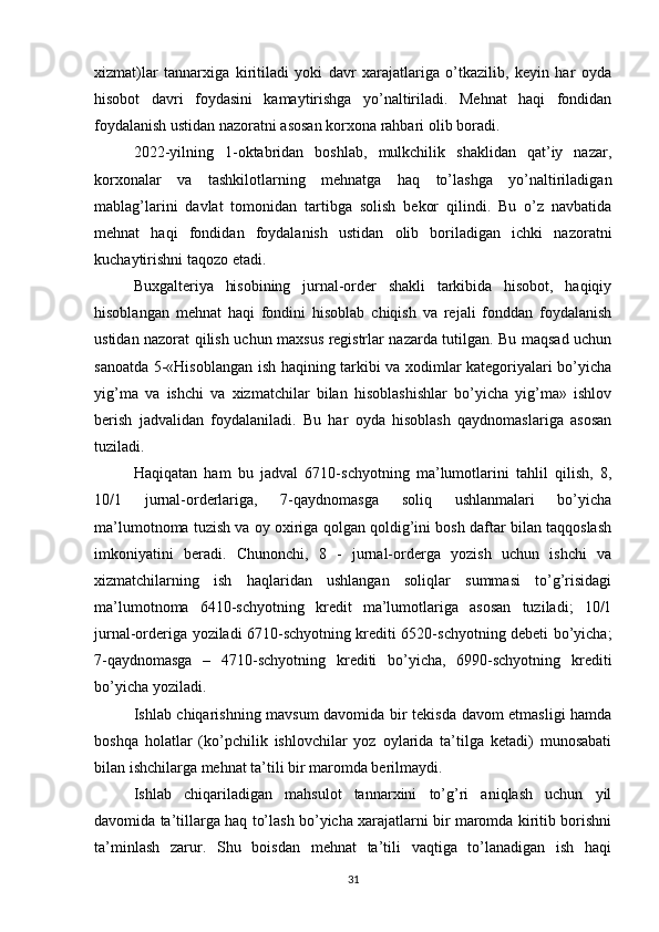 xizmat)lar   tannarxiga   kiritiladi   yoki   davr   xarajatlariga   o’tkazilib,   keyin   har   oyda
hisobot   davri   foydasini   kamaytirishga   yo’naltiriladi.   Mehnat   haqi   fondidan
foydalanish ustidan nazoratni asosan korxona rahbari olib boradi.
2022-yilning   1-oktabridan   boshlab,   mulkchilik   shaklidan   qat’iy   nazar,
korxonalar   va   tashkilotlarning   mehnatga   haq   to’lashga   yo’naltiriladigan
mablag’larini   davlat   tomonidan   tartibga   solish   bekor   qilindi.   Bu   o’z   navbatida
mehnat   haqi   fondidan   foydalanish   ustidan   olib   boriladigan   ichki   nazoratni
kuchaytirishni taqozo etadi.
Buxgalteriya   hisobining   jurnal-order   shakli   tarkibida   hisobot,   haqiqiy
hisoblangan   mehnat   haqi   fondini   hisoblab   chiqish   va   rejali   fonddan   foydalanish
ustidan nazorat qilish uchun maxsus registrlar nazarda tutilgan. Bu maqsad uchun
sanoatda 5-«Hisoblangan ish haqining tarkibi va xodimlar kategoriyalari bo’yicha
yig’ma   va   ishchi   va   xizmatchilar   bilan   hisoblashishlar   bo’yicha   yig’ma»   ishlov
berish   jadvalidan   foydalaniladi.   Bu   har   oyda   hisoblash   qaydnomaslariga   asosan
tuziladi. 
Haqiqatan   ham   bu   jadval   6710-schyotning   ma’lumotlarini   tahlil   qilish,   8,
10/1   jurnal-orderlariga,   7-qaydnomasga   soliq   ushlanmalari   bo’yicha
ma’lumotnoma tuzish va oy oxiriga qolgan qoldig’ini bosh daftar bilan taqqoslash
imkoniyatini   beradi.   Chunonchi,   8   -   jurnal-orderga   yozish   uchun   ishchi   va
xizmatchilarning   ish   haqlaridan   ushlangan   soliqlar   summasi   to’g’risidagi
ma’lumotnoma   6410-schyotning   kredit   ma’lumotlariga   asosan   tuziladi;   10/1
jurnal-orderiga yoziladi 6710-schyotning krediti 6520-schyotning debeti bo’yicha;
7-qaydnomasga   –   4710-schyotning   krediti   bo’yicha,   6990-schyotning   krediti
bo’yicha yoziladi.
Ishlab chiqarishning mavsum davomida bir tekisda davom etmasligi hamda
boshqa   holatlar   (ko’pchilik   ishlovchilar   yoz   oylarida   ta’tilga   ketadi)   munosabati
bilan ishchilarga mehnat ta’tili bir maromda berilmaydi.
Ishlab   chiqariladigan   mahsulot   tannarxini   to’g’ri   aniqlash   uchun   yil
davomida ta’tillarga haq to’lash bo’yicha xarajatlarni bir maromda kiritib borishni
ta’minlash   zarur.   Shu   boisdan   mehnat   ta’tili   vaqtiga   to’lanadigan   ish   haqi
31