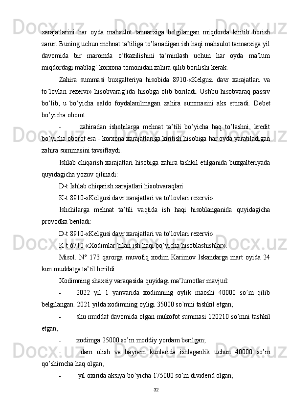 xarajatlarini   har   oyda   mahsulot   tannarxiga   belgilangan   miqdorda   kiritib   borish
zarur. Buning uchun mehnat ta’tiliga to’lanadigan ish haqi mahsulot tannarxiga yil
davomida   bir   maromda   o’tkazilishini   ta’minlash   uchun   har   oyda   ma’lum
miqdordagi mablag’ korxona tomonidan zahira qilib borilishi kerak.
Zahira   summasi   buxgalteriya   hisobida   8910-«Kelgusi   davr   xarajatlari   va
to’lovlari   rezervi»   hisobvarag’ida   hisobga   olib   boriladi.   Ushbu   hisobvaraq   passiv
bo’lib,   u   bo’yicha   saldo   foydalanilmagan   zahira   summasini   aks   ettiradi.   Debet
bo’yicha oborot
-   zahiradan   ishchilarga   mehnat   ta’tili   bo’yicha   haq   to’lashni,   kredit
bo’yicha oborot esa - korxona xarajatlariga kiritish hisobiga har oyda yaratiladigan
zahira summasini tavsiflaydi.
Ishlab chiqarish xarajatlari hisobiga zahira tashkil etilganida buxgalteriyada
quyidagicha yozuv qilinadi:
D-t Ishlab chiqarish xarajatlari hisobvaraqlari
K-t 8910-«Kelgusi davr xarajatlari va to’lovlari rezervi».
Ishchilarga   mehnat   ta’tili   vaqtida   ish   haqi   hisoblanganida   quyidagicha
provodka beriladi:
D-t 8910-«Kelgusi davr xarajatlari va to’lovlari rezervi»
K-t 6710-«Xodimlar bilan ish haqi bo’yicha hisoblashishlar».
Misol.   N°   173   qarorga   muvofiq   xodim   Karimov   Iskandarga   mart   oyida   24
kun muddatga ta’til berildi.
Xodimning shaxsiy varaqasida quyidagi ma’lumotlar mavjud:
- 2022   yil   1   yanvarida   xodimning   oylik   maoshi   40000   so’m   qilib
belgilangan. 2021 yilda xodimning oyligi 35000 so’mni tashkil etgan;
- shu muddat davomida olgan mukofot summasi 120210 so’mni tashkil
etgan;
- xodimga 25000 so’m moddiy yordam berilgan;
-   dam   olish   va   bayram   kunlarida   ishlaganlik   uchun   40000   so’m
qo’shimcha haq olgan;
-  yil oxirida aksiya bo’yicha 175000 so’m dividend olgan;
32 