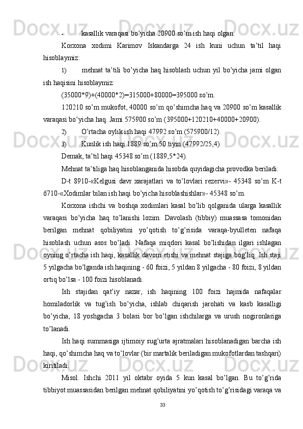 -  kasallik varaqasi bo’yicha 20900 so’m ish haqi olgan.
Korxona   xodimi   Karimov   Iskandarga   24   ish   kuni   uchun   ta’til   haqi
hisoblaymiz:
1)   mehnat  ta’tili  bo’yicha haq hisoblash  uchun yil  bo’yicha jami  olgan
ish haqisini hisoblaymiz:
(35000*9)+(40000*2)=315000+80000=395000 so’m.
120210 so’m mukofot, 40000 so’m qo’shimcha haq va 20900 so’m kasallik
varaqasi bo’yicha haq.  Jami 575900 so’m (395000+120210+40000+20900).
2)  O’rtacha oylik ish haqi 47992 so’m (575900/12).
3)  Kunlik ish haqi 1889 so’m 50 tiyin (47992/25,4).
Demak, ta’til haqi 45348 so’m (1889,5*24).
Mehnat ta’tiliga haq hisoblanganida hisobda quyidagicha provodka beriladi:
D-t   8910-«Kelgusi   davr   xarajatlari   va   to’lovlari   rezervi»-   45348   so’m   K-t
6710-«Xodimlar bilan ish haqi bo’yicha hisoblashishlar»- 45348 so’m.
Korxona   ishchi   va   boshqa   xodimlari   kasal   bo’lib   qolganida   ularga   kasallik
varaqasi   bo’yicha   haq   to’lanishi   lozim.   Davolash   (tibbiy)   muassasa   tomonidan
berilgan   mehnat   qobiliyatini   yo’qotish   to’g’risida   varaqa-byulleten   nafaqa
hisoblash   uchun   asos   bo’ladi.   Nafaqa   miqdori   kasal   bo’lishidan   ilgari   ishlagan
oyning o’rtacha ish haqi, kasallik davom etishi va mehnat stajiga bog’liq. Ish staji
5 yilgacha bo’lganda ish haqining - 60 foizi, 5 yildan 8 yilgacha - 80 foizi, 8 yildan
ortiq bo’lsa - 100 foizi hisoblanadi.
Ish   stajidan   qat’iy   nazar,   ish   haqining   100   foizi   hajmida   nafaqalar
homiladorlik   va   tug’ish   bo’yicha,   ishlab   chiqarish   jarohati   va   kasb   kasalligi
bo’yicha,   18   yoshgacha   3   bolasi   bor   bo’lgan   ishchilarga   va   urush   nogironlariga
to’lanadi.
Ish haqi  summasiga  ijtimoiy sug’urta ajratmalari  hisoblanadigan barcha ish
haqi, qo’shimcha haq va to’lovlar (bir martalik beriladigan mukofotlardan tashqari)
kiritiladi.
Misol.   Ishchi   2011   yil   oktabr   oyida   5   kun   kasal   bo’lgan.   Bu   to’g’rida
tibbiyot muassasidan berilgan mehnat qobiliyatini yo’qotish to’g’risidagi varaqa va
33 