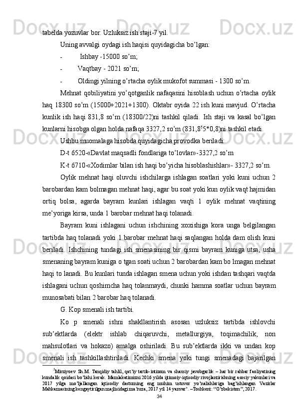tabelda yozuvlar bor. Uzluksiz ish staji-7 yil.
Uning avvalgi oydagi ish haqisi quyidagicha bo’lgan:
-   Ishbay -15000 so’m;
- Vaqtbay - 2021 so’m;
- Oldingi yilning o’rtacha oylik mukofot summasi - 1300 so’m.
Mehnat  qobiliyatini yo’qotganlik nafaqasini  hisoblash  uchun o’rtacha oylik
haq 18300 so’m (15000+2021+1300). Oktabr oyida 22 ish kuni mavjud. O’rtacha
kunlik  ish   haqi   831,8  so’m   (18300/22)ni   tashkil   qiladi.  Ish   staji   va   kasal   bo’lgan
kunlarni hisobga olgan holda nafaqa 3327,2 so’m (831,8 5
5*0,8)ni tashkil etadi.
Ushbu muomalaga hisobda quyidagicha provodka beriladi:
D-t 6520-«Davlat maqsadli fondlariga to’lovlar»-3327,2 so’m
K-t 6710-«Xodimlar bilan ish haqi bo’yicha hisoblashishlar»- 3327,2 so’m.
Oylik   mehnat   haqi   oluvchi   ishchilarga   ishlagan   soatlari   yoki   kuni   uchun   2
barobardan kam bolmagan mehnat haqi, agar bu soat yoki kun oylik vaqt hajmidan
ortiq   bolsa,   agarda   bayram   kunlari   ishlagan   vaqti   1   oylik   mehnat   vaqtining
me’yoriga kirsa, unda 1 barobar mehnat haqi tolanadi.
Bayram   kuni   ishlagani   uchun   ishchining   xoxishiga   kora   unga   belgilangan
tartibda haq tolanadi yoki 1 barobar mehnat haqi saqlangan holda dam olish kuni
beriladi.   Ishchining   tundagi   ish   smenasining   bir   qismi   bayram   kuniga   utsa,   usha
smenaning bayram kuniga o tgan soati uchun 2 barobardan kam bo lmagan mehnat
haqi to lanadi. Bu kunlari tunda ishlagan smena uchun yoki ishdan tashqari vaqtda
ishlagani uchun qoshimcha haq tolanmaydi, chunki hamma soatlar uchun bayram
munosabati bilan 2 barobar haq tolanadi.
G. Kop smenali ish tartibi.
Ko   p   smenali   ishni   shakllantirish   asosan   uzluksiz   tartibda   ishlovchi
sub’ektlarda   (elektr   ishlab   chiqaruvchi,   metallurgiya,   toqimachilik,   non
mahsulotlari   va   hokazo)   amalga   oshiriladi.   Bu   sub’ektlarda   ikki   va   undan   kop
smenali   ish   tashkillashtiriladi.   Kechki   smena   yoki   tungi   smenadagi   bajarilgan
5
Mirziyoev   Sh . M .   Tanqidiy   tahlil ,   qat ’ iy   tartib - intizom   va   shaxsiy   javobgarlik   –   har   bir   rahbar   faoliyatining
kundalik   qoidasi   bo ’ lishi   kerak .  Mamlakatimizni  2016  yilda   ijtimoiy - iqtisodiy   rivojlantirishning   asosiy   yakunlari   va
2017   yilga   mo ’ ljallangan   iqtisodiy   dasturning   eng   muhim   ustuvor   yo ’ nalishlariga   bag ’ ishlangan   Vazirlar
Mahkamasining   kengaytirilgan   majlisidagi   ma ’ ruza , 2017  yil  14  yanvar ’. – Toshkent : “ O ’ zbekiston ”, 2017.
34