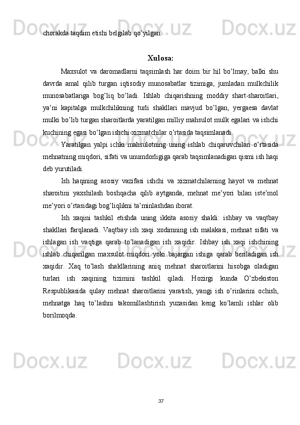 chorakda taqdim etishi belgilab qo’yilgan.
Xulosa:
Maxsulot   va   daromadlarni   taqsimlash   har   doim   bir   hil   bo’lmay,   balki   shu
davrda   amal   qilib   turgan   iqtisodiy   munosabatlar   tizimiga,   jumladan   mulkchilik
munosabatlariga   bog’liq   bo’ladi.   Ishlab   chiqarishning   moddiy   shart-sharoitlari,
ya’ni   kapitalga   mulkchilikning   turli   shakllari   mavjud   bo’lgan,   yergaesa   davlat
mulki bo’lib turgan sharoitlarda yaratilgan milliy mahsulot mulk egalari va ishchi
kuchining egasi bo’lgan ishchi-xizmatchilar o’rtasida taqsimlanadi.
Yaratilgan   yalpi   ichki   mahsulotning   uning   ishlab   chiqaruvchilari   o’rtasida
mehnatning miqdori, sifati va unumdorligiga qarab taqsimlanadigan qismi ish haqi
deb yurutiladi.
Ish   haqining   asosiy   vazifasi   ishchi   va   xizmatchilarning   hayot   va   mehnat
sharoitini   yaxshilash   boshqacha   qilib   aytganda,   mehnat   me’yori   bilan   iste’mol
me’yori o’rtasidagi bog’liqlikni ta’minlashdan iborat.
Ish   xaqini   tashkil   etishda   uning   ikkita   asosiy   shakli:   ishbay   va   vaqtbay
shakllari   farqlanadi.   Vaqtbay   ish   xaqi   xodimning   ish   malakasi,   mehnat   sifati   va
ishlagan   ish   vaqtiga   qarab   to’lanadigan   ish   xaqidir.   Ishbay   ish   xaqi   ishchining
ishlab   chiqarilgan   maxsulot   miqdori   yoki   bajargan   ishiga   qarab   beriladigan   ish
xaqidir.   Xaq   to’lash   shakllarining   aniq   mehnat   sharoitlarini   hisobga   oladigan
turlari   ish   xaqining   tizimini   tashkil   qiladi.   Hozirgi   kunda   O’zbekiston
Respublikasida   qulay   mehnat   sharoitlarini   yaratish,   yangi   ish   o’rinlarini   ochish,
mehnatga   haq   to’lashni   takomillashtirish   yuzasidan   keng   ko’lamli   ishlar   olib
borilmoqda.
37