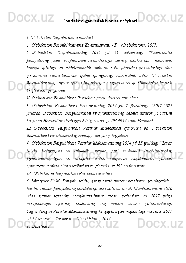 Foydalanilgan adabiyotlar ro’yhati
I. O’zbekiston Respublikasi qonunlari.
1.   O’zbekiston Respublikasining Konstitusiyasi. - T.: «O’zbekiston», 2017.
2.   O’zbekiston   Respublikasining   2016   yil   29   dekabrdagi   "Tadbirkorlik
faoliyatining   jadal   rivojlanishini   ta’minlashga,   xususiy   mulkni   har   tomonlama
himoya   qilishga   va   ishbilarmonlik   muhitini   sifat   jihatidan   yaxshilashga   doir
qo’shimcha   chora-tadbirlar   qabul   qilinganligi   munosabati   bilan   O’zbekiston
Respublikasining   ayrim   qonun   hujjatlariga   o’zgartish   va   qo’shimchalar   kiritish
to’g’risida”gi Qonuni.
II. O’zbekiston Respublikasi Prezidenti farmonlari va qarorlari
3.   O’zbekiston   Respublikasi   Prezidentining   2017   yil   7   fevraldagi   “2017-2021
yillarda   O’zbekiston   Respublikasini   rivojlantirishning   beshta   ustuvor   yo’nalishi
bo’yicha Harakatlar strategiyasi to’g’risida”gi PF-4947-sonli Farmoni. 
III.   O’zbekiston   Respublikasi   Vazirlar   Mahkamasi   qarorlari   va   O’zbekiston
Respublikasi vazirliklarining huquqiy- me’yoriy hujjatlari 
4.   O’zbekiston Respublikasi Vazirlar Mahkamasining 2014 yil 15 iyuldagi “Zarar
ko’rib   ishlayotgan   va   iqtisodiy   nochor,   past   rentabelli   tashkilotlarning
foydalanilmayotgan   va   ortiqcha   ishlab   chiqarish   maydonlarini   yanada
optimizasiya qilish chora-tadbirlari to’g’risida”gi 192-sonli qarori
IV.   O’zbekiston Respublikasi Prezidenti asarlari
5.   Mirziyoev  Sh.M. Tanqidiy tahlil, qat’iy tartib-intizom  va shaxsiy  javobgarlik –
har bir rahbar faoliyatining kundalik qoidasi bo’lishi kerak. Mamlakatimizni 2016
yilda   ijtimoiy-iqtisodiy   rivojlantirishning   asosiy   yakunlari   va   2017   yilga
mo’ljallangan   iqtisodiy   dasturning   eng   muhim   ustuvor   yo’nalishlariga
bag’ishlangan Vazirlar Mahkamasining kengaytirilgan majlisidagi ma’ruza, 2017
yil 14 yanvar’. –Toshkent: “O’zbekiston”, 2017. 
V.   Darsliklar
39 